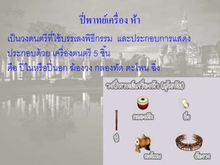 ปี่พาทย์เครื่อง ห้า 
เป็นวงดนตรีที่ใช้บรรเลงพิธีกรรม และประกอบการแสดง 
ประกอบด้วย เครื่องดนตรี 5 ชิน้ 
คือ ปี่ในหรือปี่นอก ฆ้องวง กลองทัด ตะโพน ฉิ่ง 
 