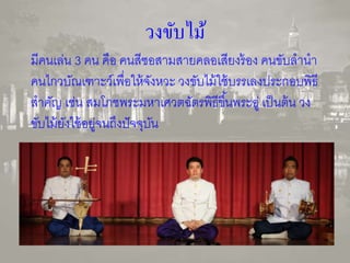 วงขับไม้ 
มีคนเล่น 3 คน คือ คนสีซอสามสายคลอเสียงร้อง คนขับลานา 
คนไกวบัณเฑาะว์เพื่อให้จังหวะ วงขับไม้ใช้บรรเลงประกอบพิธี 
สาคัญ เช่น สมโภชพระมหาเศวตฉัตรพิธีขึน้พระอู่ เป็นต้น วง 
ขับไม้ยังใช้อยู่จนถึงปัจจุบัน 
 