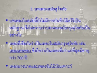 3. บทเพลงสมัยสุโขทัย 
• บทเพลงในสมัยนียั้งไม่มีการบันทึกโน้ตไว้เป็น 
หลักฐาน จึงไม่ทราบว่าบทเพลงสมัยกรุงสุโขทัยเป็น 
อย่างไร 
• เพลงที่เชื่อกันว่าเป็นเพลงในสมัยกรุงสุโขทัย เช่น 
เพลงเทพทอง ซึ่งถือว่าเป็นเพลงที่เก่าแก่ที่สุดมีอายุ 
กว่า 700 ปี 
• เพลงนางนาคและเพลงขับไม้บัณเฑาะว์ 
 