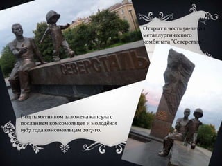 Открыт в честь 50-летия 
металлургического 
комбината "Северсталь". 
Под памятником заложена капсула с 
посланием комсомольцев и молодёжи 
1967 года комсомольцам 2017-го. 
 