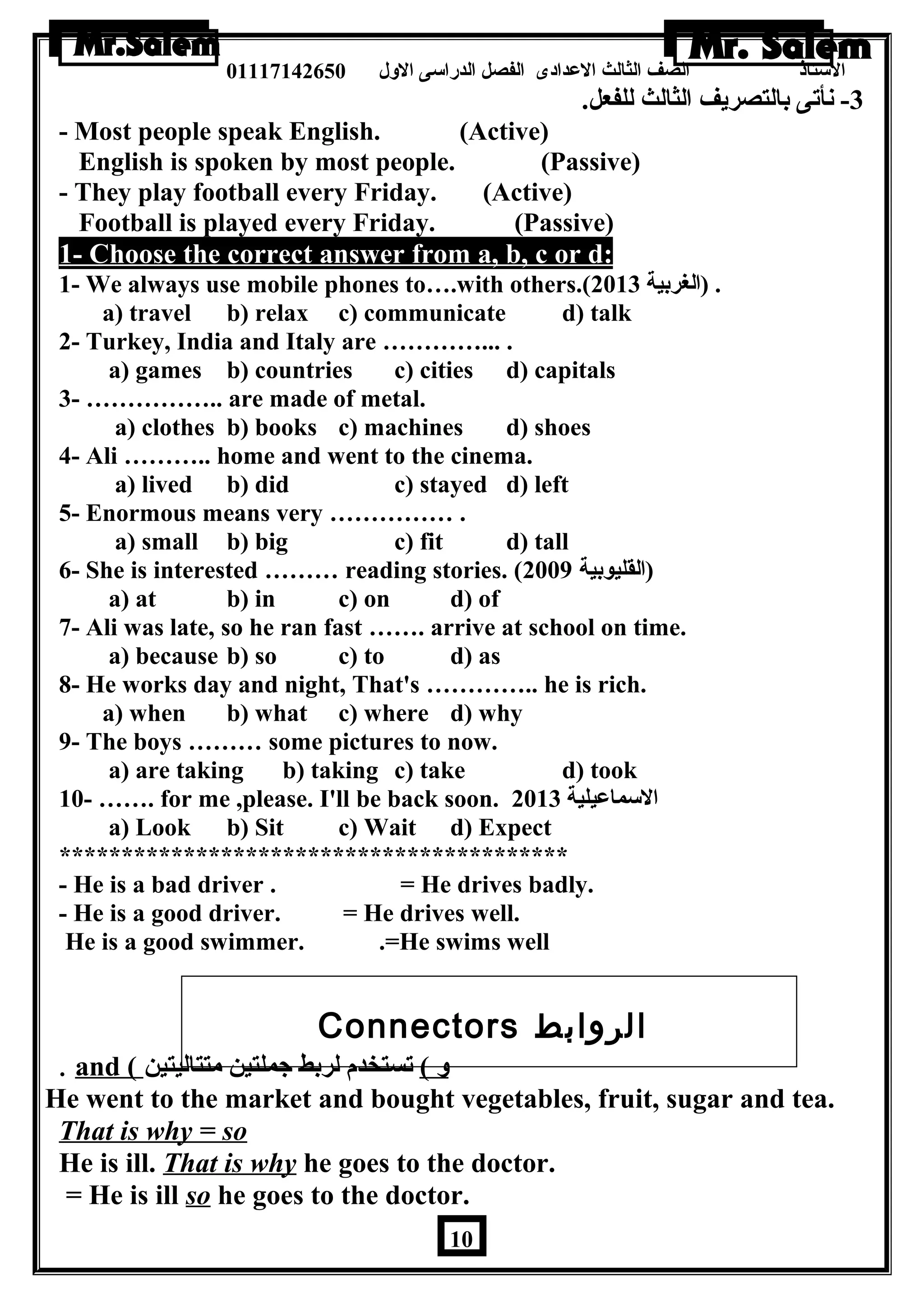 الستاذ الصف الثالث العددادى الفصل الدراسى الولل 01117142650 
-3 نأتى بالتصريف الثالث للفعل. 
- Most people speak English. (Active) 
English is spoken by most people. (Passive) 
- They play football every Friday. (Active) 
Football is played every Friday. (Passive) 
1- Choose the correct answer from a, b, c or d: 
1- We always use mobile phones to….with others.( . (الغربية 2013 
a) travel b) relax c) communicate d) talk 
2- Turkey, India and Italy are …………... . 
a) games b) countries c) cities d) capitals 
3- …………….. are made of metal. 
a) clothes b) books c) machines d) shoes 
4- Ali ……….. home and went to the cinema. 
a) lived b) did c) stayed d) left 
5- Enormous means very …………… . 
a) small b) big c) fit d) tall 
6- She is interested ……… reading stories. ( (القليوبية 2009 
a) at b) in c) on d) of 
7- Ali was late, so he ran fast ……. arrive at school on time. 
a) because b) so c) to d) as 
8- He works day and night, That's ………….. he is rich. 
a) when b) what c) where d) why 
9- The boys ……… some pictures to now. 
a) are taking b) taking c) take d) took 
10- ……. for me ,please. I'll be back soon. السماعديلية 2013 
a) Look b) Sit c) Wait d) Expect 
***************************************** 
- He is a bad driver . = He drives badly. 
- He is a good driver. = He drives well. 
He is a good swimmer. .=He swims well 
Connectors الروابط 
. and ( ول ) تستخدم لربط جملتين متتاليتين 
He went to the market and bought vegetables, fruit, sugar and tea. 
That is why = so 
He is ill. That is why he goes to the doctor. 
= He is ill so he goes to the doctor. 
10 
 