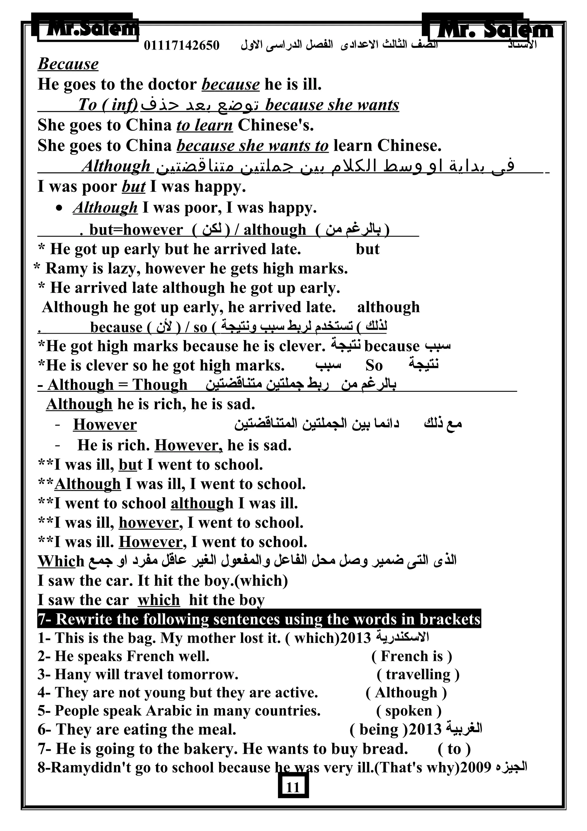 الستاذ الصف الثالث العددادى الفصل الدراسى الولل 01117142650 
Because 
He goes to the doctor because he is ill. 
To ( inf) توضع بعد حذف because she wants 
She goes to China to learn Chinese's. 
She goes to China because she wants to learn Chinese. 
Although فى بداية او وسط الكلم بين جملتين متناقضتين 
I was poor but I was happy. 
· Although I was poor, I was happy. 
. but=however ( ل كن ) / although ( ( بالرغم من 
* He got up early but he arrived late. but 
* Ramy is lazy, however he gets high marks. 
* He arrived late although he got up early. 
Although he got up early, he arrived late. although 
. because ( ل ن  ) / so ( لذ لك ) تستخدم لربط سبب ولنتيجة 
*He got high marks because he is clever. نتيجة because سبب 
*He is clever so he got high marks. سبب So نتيجة 
- Although = Though بالرغم من ربط جملتين متناقضتين 
Although he is rich, he is sad. 
- However مع ذلك دائما بين الجملتين المتناقضتين 
- He is rich. However, he is sad. 
**I was ill, but I went to school. 
**Although I was ill, I went to school. 
**I went to school although I was ill. 
**I was ill, however, I went to school. 
**I was ill. However, I went to school. 
Which الذى التى ضمير ولصل محل الفاعدل ولالمفعول الغير عداقل مفرد اول جمع 
I saw the car. It hit the boy.(which) 
I saw the car which hit the boy 
7- Rewrite the following sentences using the words in brackets 
1- This is the bag. My mother lost it. ( which) السكندرية 2013 
2- He speaks French well. ( French is ) 
3- Hany will travel tomorrow. ( travelling ) 
4- They are not young but they are active. ( Although ) 
5- People speak Arabic in many countries. ( spoken ) 
6- They are eating the meal. ( being ) الغربية 2013 
7- He is going to the bakery. He wants to buy bread. ( to ) 
8-Ramydidn't go to school because he was very ill.(That's why) الجيزه 2009 
11 
 