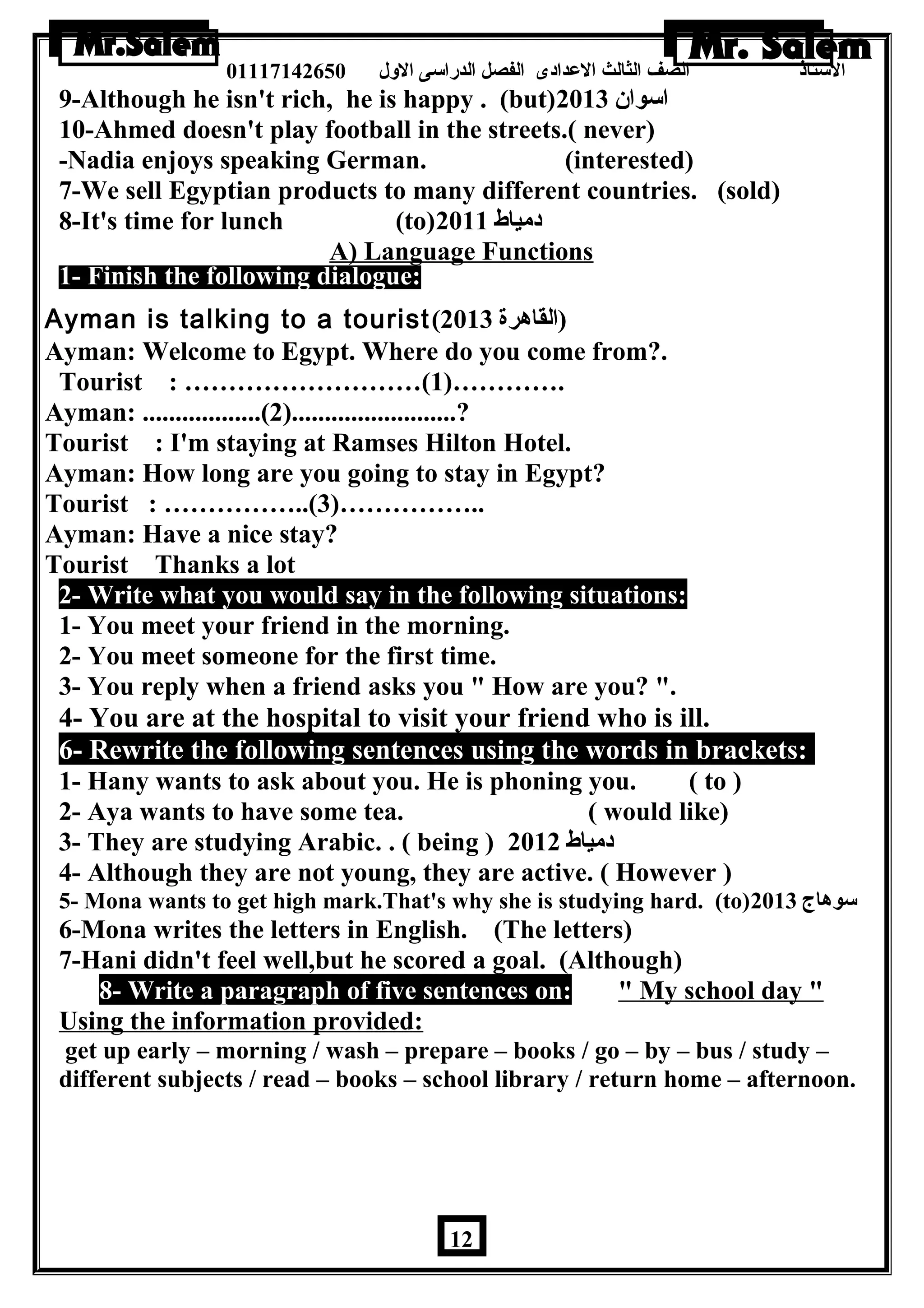 الستاذ الصف الثالث العددادى الفصل الدراسى الولل 01117142650 
9-Although he isn't rich, he is happy . (but) اسوان  2013 
10-Ahmed doesn't play football in the streets.( never) 
-Nadia enjoys speaking German. (interested) 
7-We sell Egyptian products to many different countries. (sold) 
8-It's time for lunch (to) دمياط 2011 
A) Language Functions 
1- Finish the following dialogue: 
Ayman is talking to a tourist( (القاهررة 2013 
Ayman: Welcome to Egypt. Where do you come from?. 
Tourist : ………………………(1)…………. 
Ayman: ..................(2).........................? 
Tourist : I'm staying at Ramses Hilton Hotel. 
Ayman: How long are you going to stay in Egypt? 
Tourist : ……………..(3)…………….. 
Ayman: Have a nice stay? 
Tourist Thanks a lot 
2- Write what you would say in the following situations: 
1- You meet your friend in the morning. 
2- You meet someone for the first time. 
3- You reply when a friend asks you  How are you? . 
4- You are at the hospital to visit your friend who is ill. 
6- Rewrite the following sentences using the words in brackets: 
1- Hany wants to ask about you. He is phoning you. ( to ) 
2- Aya wants to have some tea. ( would like) 
3- They are studying Arabic. . ( being ) دمياط 2012 
4- Although they are not young, they are active. ( However ) 
5- Mona wants to get high mark.That's why she is studying hard. (to) سوهراج 2013 
6-Mona writes the letters in English. (The letters) 
7-Hani didn't feel well,but he scored a goal. (Although) 
8- Write a paragraph of five sentences on:  My school day  
Using the information provided: 
get up early – morning / wash – prepare – books / go – by – bus / study – 
different subjects / read – books – school library / return home – afternoon. 
12 
 