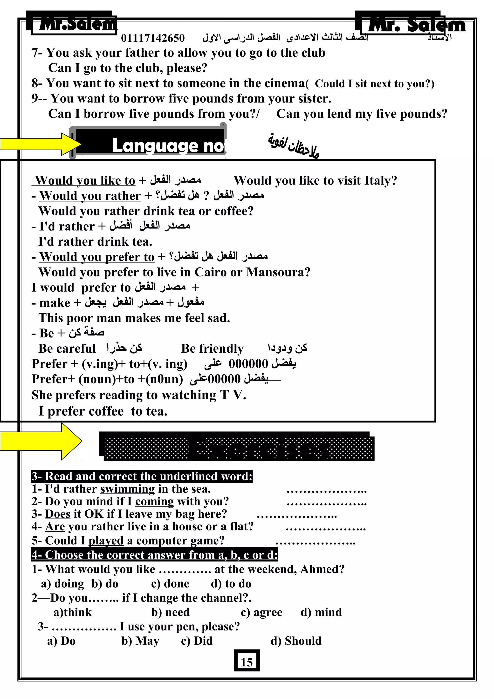 الستاذ الصف الثالث العددادى الفصل الدراسى الولل 01117142650 
7- You ask your father to allow you to go to the club 
Can I go to the club, please? 
8- You want to sit next to someone in the cinema( Could I sit next to you?) 
9-- You want to borrow five pounds from your sister. 
Can I borrow five pounds from you?/ Can you lend my five pounds? 
Would you like to + مصدر الفعل Would you like to visit Italy? 
- Would you rather + ؟ مصدر الفعل ? هرل تفضل 
Would you rather drink tea or coffee? 
- I'd rather + مصدر الفعل أفضل 
I'd rather drink tea. 
- Would you prefer to + ؟ مصدر الفعل هرل تفضل 
Would you prefer to live in Cairo or Mansoura? 
I would prefer to + مصدر الفعل 
- make + مفعول + مصدر الفعل يجعل 
This poor man makes me feel sad. 
- Be + صفة كن 
Be careful كن حذرا Be friendly كن ولدولدا 
Prefer + (v.ing)+ to+(v. ing) يفضل 000000 عدلى 
Prefer+ (noun)+to +(n0un) —يفضل 00000 عدلى 
She prefers reading to watching T V. 
I prefer coffee to tea. 
3- Read and correct the underlined word: 
1- I'd rather swimming in the sea. ……………….. 
2- Do you mind if I coming with you? ……………….. 
3- Does it OK if I leave my bag here? ……………….. 
4- Are you rather live in a house or a flat? ……………….. 
5- Could I played a computer game? ……………….. 
4- Choose the correct answer from a, b, c or d: 
1- What would you like …………. at the weekend, Ahmed? 
a) doing b) do c) done d) to do 
2—Do you…….. if I change the channel?. 
a)think b) need c) agree d) mind 
3- ……………. I use your pen, please? 
a) Do b) May c) Did d) Should 
15 
 