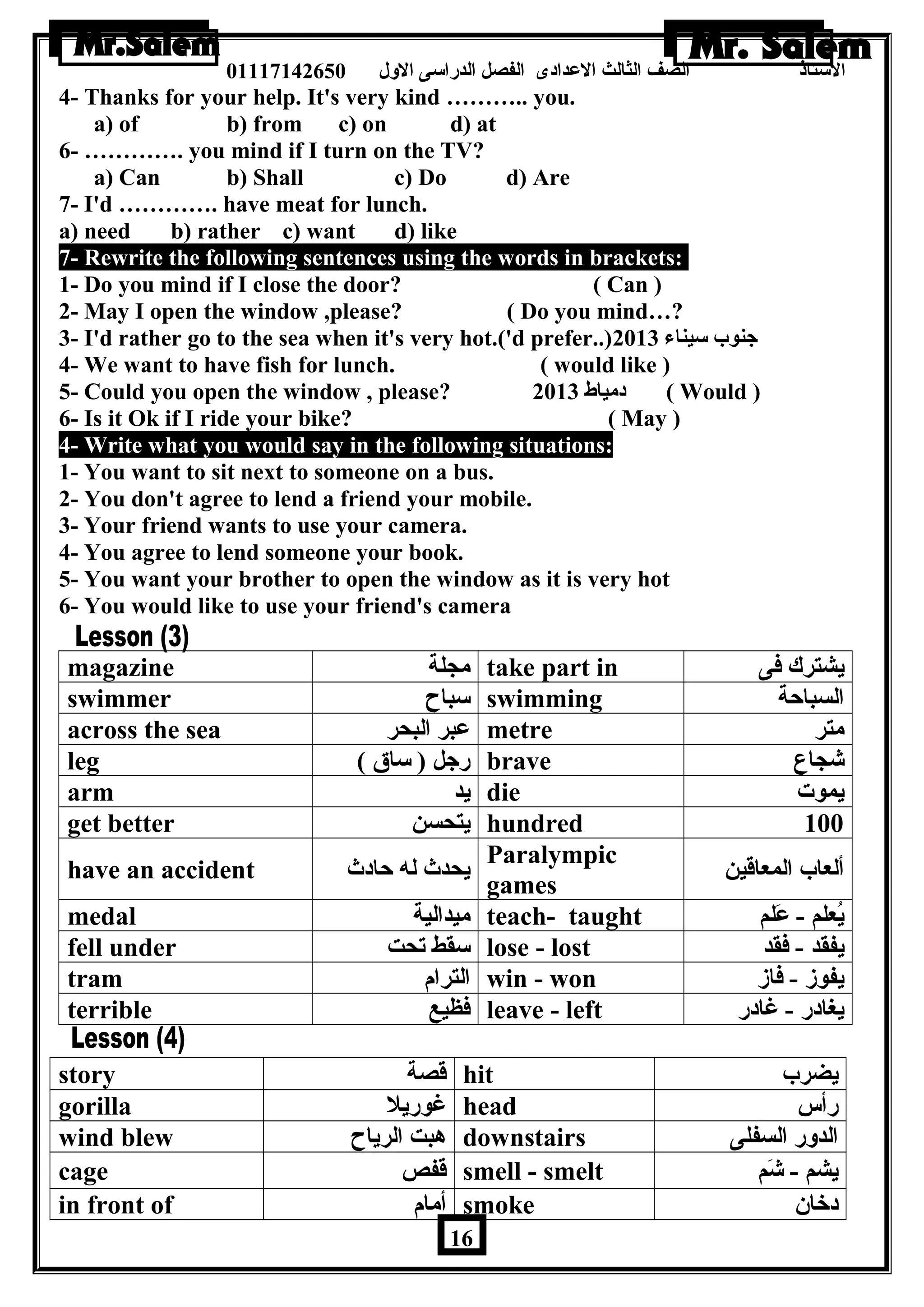 الستاذ الصف الثالث العددادى الفصل الدراسى الولل 01117142650 
4- Thanks for your help. It's very kind ……….. you. 
a) of b) from c) on d) at 
6- …………. you mind if I turn on the TV? 
a) Can b) Shall c) Do d) Are 
7- I'd …………. have meat for lunch. 
a) need b) rather c) want d) like 
7- Rewrite the following sentences using the words in brackets: 
1- Do you mind if I close the door? ( Can ) 
2- May I open the window ,please? ( Do you mind…? 
3- I'd rather go to the sea when it's very hot.('d prefer..) جنوب سيناء 2013 
4- We want to have fish for lunch. ( would like ) 
5- Could you open the window , please? دمياط 2013 ( Would ) 
6- Is it Ok if I ride your bike? ( May ) 
4- Write what you would say in the following situations: 
1- You want to sit next to someone on a bus. 
2- You don't agree to lend a friend your mobile. 
3- Your friend wants to use your camera. 
4- You agree to lend someone your book. 
5- You want your brother to open the window as it is very hot 
6- You would like to use your friend's camera 
magazine مجلة take part in يشترك فى 
swimmer سباح swimming السباحة 
across the sea عدبر البحر metre متر 
leg ( رجل ( ساق brave شجاع 
arm يد die يموت 
get better يتحسن hundred 100 
have an accident يحدث له حادث Paralympic 
games ألعاب المعاقين 
medal ميدالية teach- taught يُعلم - عدَللم 
fell under سقط تحت lose - lost يفقد - فقد 
tram الترام win - won يفوز - فاز 
terrible فظيع leave - left يغادر - غادر 
story قصة hit يضرب 
gorilla غوريل head رأس 
wind blew هربت الرياح downstairs الدولر السفلى 
cage قفص smell - smelt يشم - شَلم 
in front of أمام smoke دخان  
16 
 