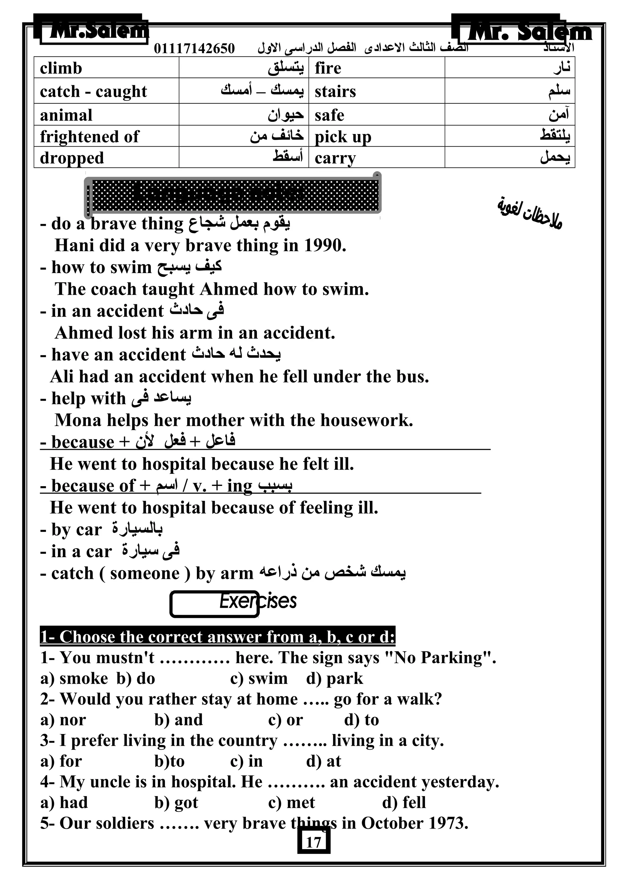 الستاذ الصف الثالث العددادى الفصل الدراسى الولل 01117142650 
climb يتسلق fire نار 
catch - caught يمسك – أمسك stairs سلم 
animal حيوان  safe آمن 
frightened of خائف من pick up يلتقط 
dropped أسقط carry يحمل 
- do a brave thing يقوم بعمل شجاع 
Hani did a very brave thing in 1990. 
- how to swim كيف يسبح 
The coach taught Ahmed how to swim. 
- in an accident فى حادث 
Ahmed lost his arm in an accident. 
- have an accident يحدث له حادث 
Ali had an accident when he fell under the bus. 
- help with يساعدد فى 
Mona helps her mother with the housework. 
- because + فاعدل + فعل لن  
He went to hospital because he felt ill. 
- because of + ا سم / v. + ing بسبب 
He went to hospital because of feeling ill. 
- by car بالسيارة 
- in a car فى سيارة 
- catch ( someone ) by arm يمسك شخص من ذراعده 
. 
1- Choose the correct answer from a, b, c or d: 
1- You mustn't ………… here. The sign says No Parking. 
a) smoke b) do c) swim d) park 
2- Would you rather stay at home ….. go for a walk? 
a) nor b) and c) or d) to 
3- I prefer living in the country …….. living in a city. 
a) for b)to c) in d) at 
4- My uncle is in hospital. He ………. an accident yesterday. 
a) had b) got c) met d) fell 
5- Our soldiers ……. very brave things in October 1973. 
17 
 