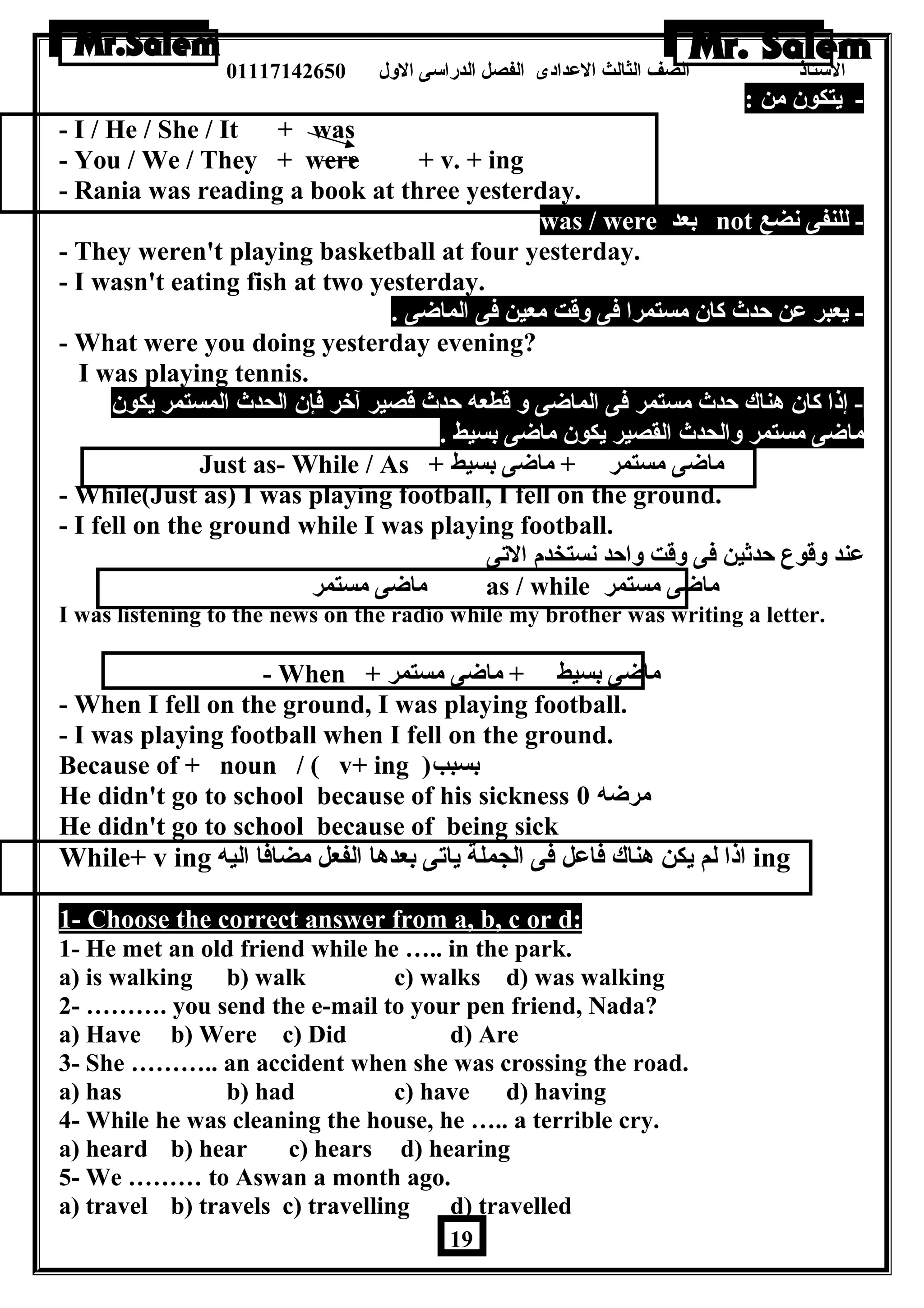 الستاذ الصف الثالث العددادى الفصل الدراسى الولل 01117142650 
- يتكون  من : 
- I / He / She / It + was 
- You / We / They + were + v. + ing 
- Rania was reading a book at three yesterday. 
was / were بعد not - للنفى نضع 
- They weren't playing basketball at four yesterday. 
- I wasn't eating fish at two yesterday. 
- يعبر عدن حدث كان  مستمرا فى ولقت معين فى الماضى . 
- What were you doing yesterday evening? 
I was playing tennis. 
- إذا كان  هرناك حدث مستمر فى الماضى ول قطعه حدث قصير آخر فإن  الحدث المستمر يكون  
ماضى مستمر ولالحدث القصير يكون  ماضى بسيط . 
Just as- While / As + ماضى مستمر + ماضى بسيط 
- While(Just as) I was playing football, I fell on the ground. 
- I fell on the ground while I was playing football. 
عدند ولقوع حدثين فى ولقت ولاحد نستخدم التى 
ماضى مستمر as / while ماضى مستمر 
I was listening to the news on the radio while my brother was writing a letter. 
- When + ماضى بسيط + ماضى مستمر 
- When I fell on the ground, I was playing football. 
- I was playing football when I fell on the ground. 
Because of + noun / ( v+ ing ) بسبب 
He didn't go to school because of his sickness مرضه 0 
He didn't go to school because of being sick 
While+ v ing اذا لم يكن هرناك فاعدل فى الجملة ياتى بعدهرا الفعل مضافا اليه ing 
1- Choose the correct answer from a, b, c or d: 
1- He met an old friend while he ….. in the park. 
a) is walking b) walk c) walks d) was walking 
2- ………. you send the e-mail to your pen friend, Nada? 
a) Have b) Were c) Did d) Are 
3- She ……….. an accident when she was crossing the road. 
a) has b) had c) have d) having 
4- While he was cleaning the house, he ….. a terrible cry. 
a) heard b) hear c) hears d) hearing 
5- We ……… to Aswan a month ago. 
a) travel b) travels c) travelling d) travelled 
19 
 