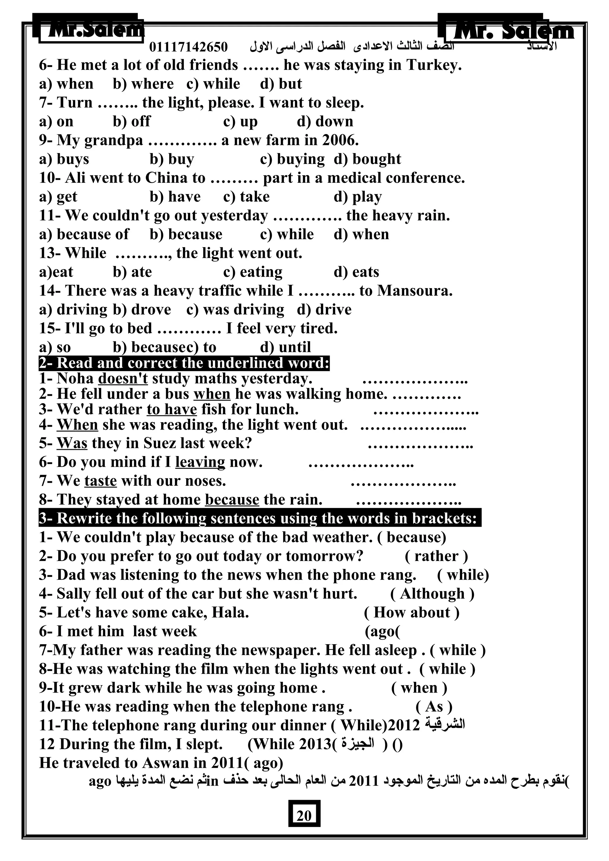 الستاذ الصف الثالث العددادى الفصل الدراسى الولل 01117142650 
6- He met a lot of old friends ……. he was staying in Turkey. 
a) when b) where c) while d) but 
7- Turn …….. the light, please. I want to sleep. 
a) on b) off c) up d) down 
9- My grandpa …………. a new farm in 2006. 
a) buys b) buy c) buying d) bought 
10- Ali went to China to ……… part in a medical conference. 
a) get b) have c) take d) play 
11- We couldn't go out yesterday …………. the heavy rain. 
a) because of b) because c) while d) when 
13- While ………., the light went out. 
a)eat b) ate c) eating d) eats 
14- There was a heavy traffic while I ……….. to Mansoura. 
a) driving b) drove c) was driving d) drive 
15- I'll go to bed ………… I feel very tired. 
a) so b) becausec) to d) until 
2- Read and correct the underlined word: 
1- Noha doesn't study maths yesterday. ……………….. 
2- He fell under a bus when he was walking home. …………. 
3- We'd rather to have fish for lunch. ……………….. 
4- When she was reading, the light went out. .……………..... 
5- Was they in Suez last week? ……………….. 
6- Do you mind if I leaving now. ……………….. 
7- We taste with our noses. ……………….. 
8- They stayed at home because the rain. ……………….. 
3- Rewrite the following sentences using the words in brackets: 
1- We couldn't play because of the bad weather. ( because) 
2- Do you prefer to go out today or tomorrow? ( rather ) 
3- Dad was listening to the news when the phone rang. ( while) 
4- Sally fell out of the car but she wasn't hurt. ( Although ) 
5- Let's have some cake, Hala. ( How about ) 
6- I met him last week (ago( 
7-My father was reading the newspaper. He fell asleep . ( while ) 
8-He was watching the film when the lights went out . ( while ) 
9-It grew dark while he was going home . ( when ) 
10-He was reading when the telephone rang . ( As ) 
11-The telephone rang during our dinner ( While) الشرقية 2012 
12 During the film, I slept. (While () ( الجيزة ) 2013 
He traveled to Aswan in 2011( ago) 
ago ثم نضع المدة يليها in )نقوم بطرح المده من التاريخ الموجود 2011 من العام الحالى بعد حذف 
20 
 