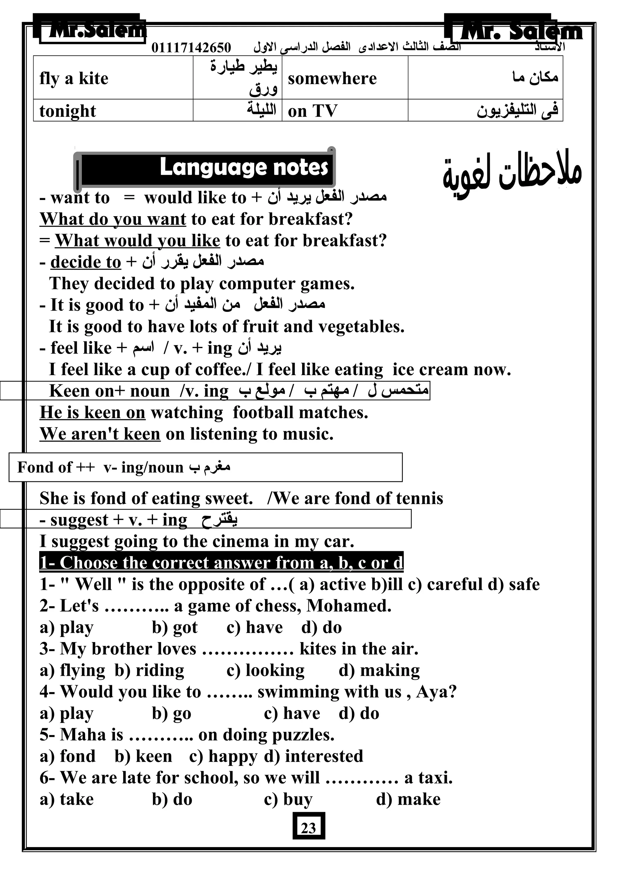 الستاذ الصف الثالث العددادى الفصل الدراسى الولل 01117142650 
fly a kite يطير طةيارة 
ولرق somewhere مكان ما 
tonight الليلة on TV فى التليفزيون 
- want to = would like to + مصدر الفعل يريد أن 
What do you want to eat for breakfast? 
= What would you like to eat for breakfast? 
- decide to + مصدر الفعل يقرر أن 
They decided to play computer games. 
- It is good to + مصدر الفعل من المفيد أن 
It is good to have lots of fruit and vegetables. 
- feel like + اسم / v. + ing يريد أن 
I feel like a cup of coffee./ I feel like eating ice cream now. 
Keen on+ noun /v. ing متحمس ل / مهتم ب / مولع ب 
He is keen on watching football matches. 
We aren't keen on listening to music. 
She is fond of eating sweet. /We are fond of tennis 
- suggest + v. + ing يقترح 
I suggest going to the cinema in my car. 
1- Choose the correct answer from a, b, c or d 
1-  Well  is the opposite of …( a) active b)ill c) careful d) safe 
2- Let's ……….. a game of chess, Mohamed. 
a) play b) got c) have d) do 
3- My brother loves …………… kites in the air. 
a) flying b) riding c) looking d) making 
4- Would you like to …….. swimming with us , Aya? 
a) play b) go c) have d) do 
5- Maha is ……….. on doing puzzles. 
a) fond b) keen c) happy d) interested 
6- We are late for school, so we will ………… a taxi. 
a) take b) do c) buy d) make 
23 
Fond of ++ v- ing/noun مغرم ب 
 
