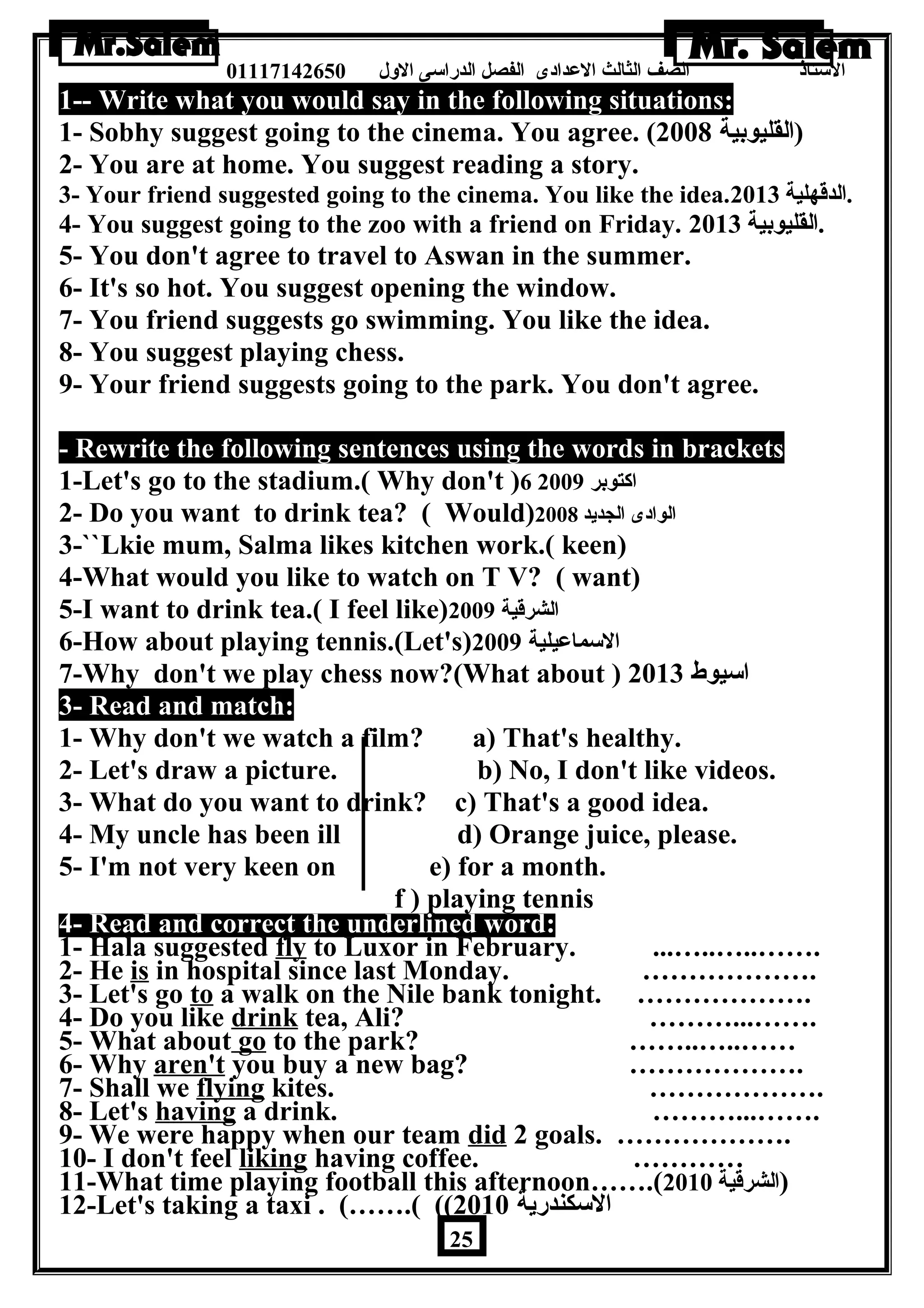 الستاذ الصف الثالث العددادى الفصل الدراسى الولل 01117142650 
1-- Write what you would say in the following situations: 
1- Sobhy suggest going to the cinema. You agree. ( (القليوبية 2008 
2- You are at home. You suggest reading a story. 
3- Your friend suggested going to the cinema. You like the idea. .الدقهلية 2013 
4- You suggest going to the zoo with a friend on Friday. .القليوبية 2013 
5- You don't agree to travel to Aswan in the summer. 
6- It's so hot. You suggest opening the window. 
7- You friend suggests go swimming. You like the idea. 
8- You suggest playing chess. 
9- Your friend suggests going to the park. You don't agree. 
- Rewrite the following sentences using the words in brackets 
1-Let's go to the stadium.( Why don't )6 اكتوبر 2009 
2- Do you want to drink tea? ( Would) الوادى الجديد 2008 
3-``Lkie mum, Salma likes kitchen work.( keen) 
4-What would you like to watch on T V? ( want) 
5-I want to drink tea.( I feel like) الشرقية 2009 
6-How about playing tennis.(Let's) السماعديلية 2009 
7-Why don't we play chess now?(What about ) اسيوط 2013 
3- Read and match: 
1- Why don't we watch a film? a) That's healthy. 
2- Let's draw a picture. b) No, I don't like videos. 
3- What do you want to drink? c) That's a good idea. 
4- My uncle has been ill d) Orange juice, please. 
5- I'm not very keen on e) for a month. 
f ) playing tennis 
4- Read and correct the underlined word: 
1- Hala suggested fly to Luxor in February. ...…..…..……. 
2- He is in hospital since last Monday. ………………. 
3- Let's go to a walk on the Nile bank tonight. ………………. 
4- Do you like drink tea, Ali? ………...……. 
5- What about go to the park? ……..…..…… 
6- Why aren't you buy a new bag? ………………. 
7- Shall we flying kites. ………………. 
8- Let's having a drink. ………...……. 
9- We were happy when our team did 2 goals. ………………. 
10- I don't feel liking having coffee. ………… 
11-What time playing football this afternoon…….( (الشرقية 2010 
12-Let's taking a taxi . (…….( (( السكندرية 2010 
25 
 
