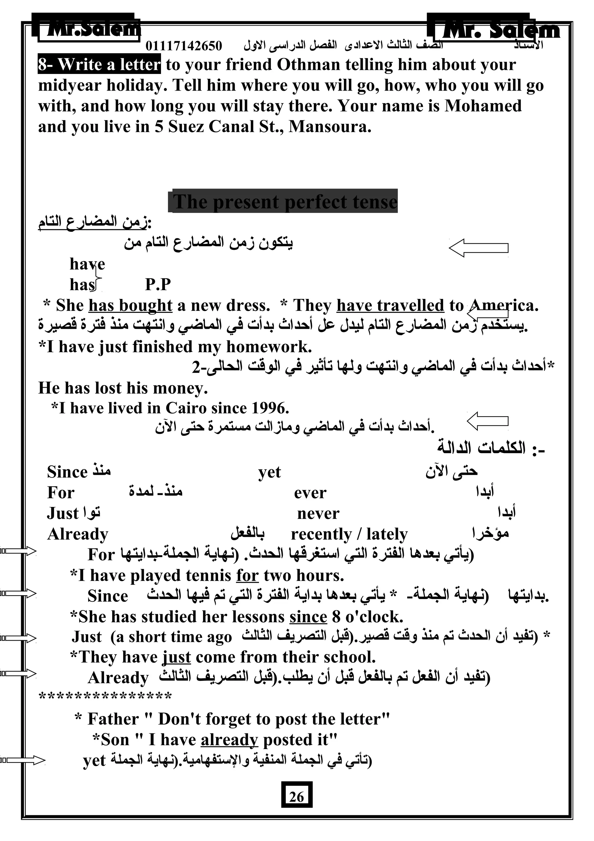 الستاذ الصف الثالث العددادى الفصل الدراسى الولل 01117142650 
8- Write a letter to your friend Othman telling him about your 
midyear holiday. Tell him where you will go, how, who you will go 
with, and how long you will stay there. Your name is Mohamed 
and you live in 5 Suez Canal St., Mansoura. 
The present perfect tense 
:زمن المضارع التام 
يتكون زمن المضارع التام من 
have 
has P.P 
* She has bought a new dress. * They have travelled to America. 
.يستخدم زمن المضارع التام ليدل عدل أحداث بدأت في الماضي ولانتهت منذ فترة قصيرة 
*I have just finished my homework. 
*أحداث بدأت في الماضي ولانتهت وللها تأثير في الوقت الحالى- 2 
He has lost his money. 
*I have lived in Cairo since 1996. 
.أحداث بدأت في الماضي ولمازالت مستمرة حتى الن 
-: الكلمات الدالة 
Since منذ yet حتى الن 
For منذ- لمدة ever أبدا 
Just توا never أبدا 
Already بالفعل recently / lately مؤخرا 
For (يأتي بعدها الفترة التي استغرقها الحدث. (نهاية الجملة-بدايتها 
*I have played tennis for two hours. 
Since .بدايتها (نهاية الجملة- * يأتي بعدها بداية الفترة التي تم فيها الحدث 
*She has studied her lessons since 8 o'clock. 
Just (a short time ago * (تفيد أن الحدث تم منذ ولقت قصير.(قبل التصريف الثالث 
*They have just come from their school. 
Already (تفيد أن الفعل تم بالفعل قبل أن يطلب.(قبل التصريف الثالث 
*************** 
* Father  Don't forget to post the letter 
*Son  I have already posted it 
yet (تأتي في الجملة المنفية ولالستفهامية.(نهاية الجملة 
26 
 