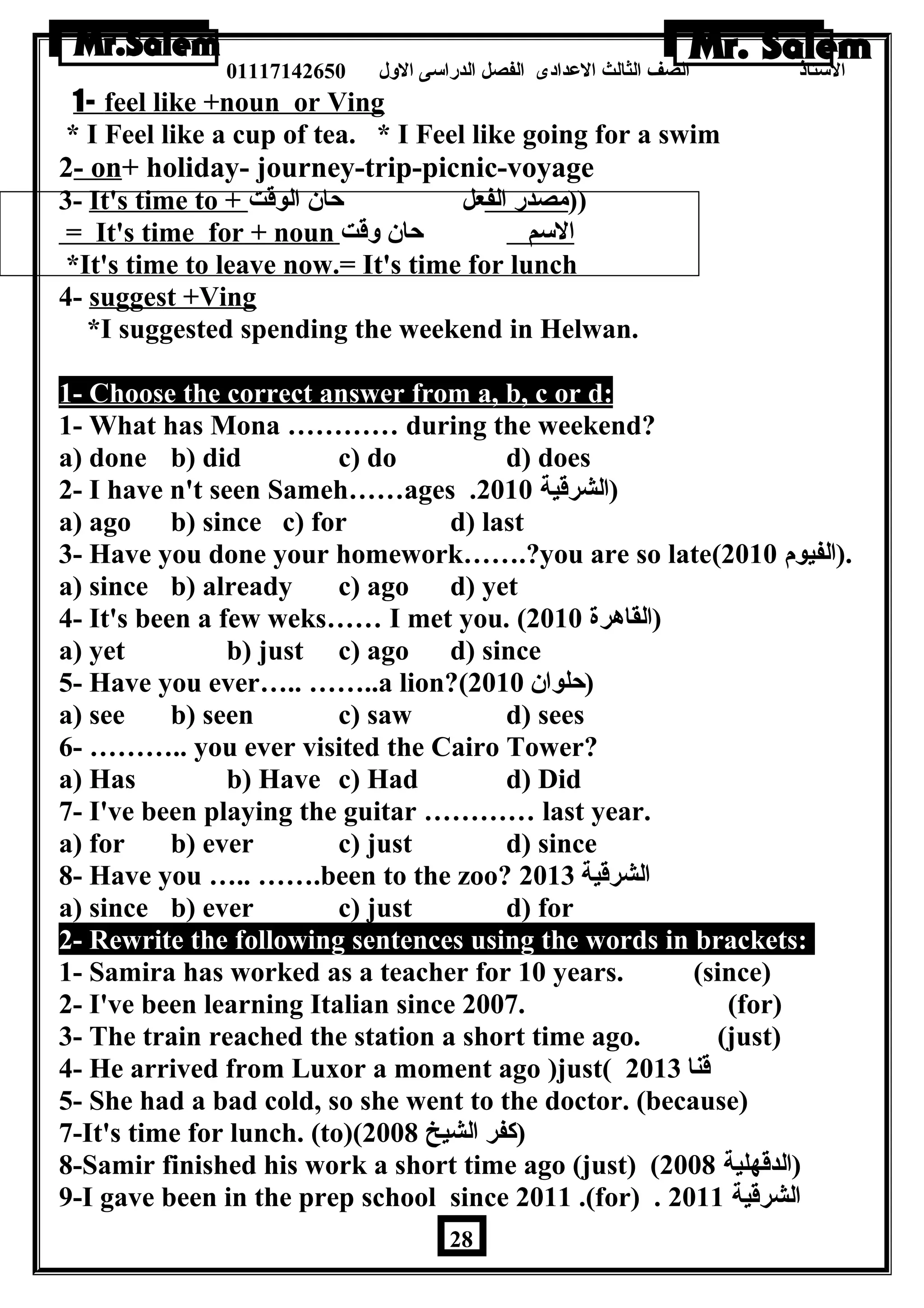 الستاذ الصف الثالث العددادى الفصل الدراسى الولل 01117142650 
1- feel like +noun or Ving 
* I Feel like a cup of tea. * I Feel like going for a swim 
2- on+ holiday- journey-trip-picnic-voyage 
3- It's time to + (( مصدر الف عل حان الوقت 
= It's time for + noun ا لسم حان ولقت 
*It's time to leave now.= It's time for lunch 
4- suggest +Ving 
*I suggested spending the weekend in Helwan. 
1- Choose the correct answer from a, b, c or d: 
1- What has Mona ………… during the weekend? 
a) done b) did c) do d) does 
2- I have n't seen Sameh……ages . (الشرقية 2010 
a) ago b) since c) for d) last 
3- Have you done your homework…….?you are so late( .(الفيوم 2010 
a) since b) already c) ago d) yet 
4- It's been a few weks…… I met you. ( (القاهرة 2010 
a) yet b) just c) ago d) since 
5- Have you ever….. ……..a lion?( (حلوان 2010 
a) see b) seen c) saw d) sees 
6- ……….. you ever visited the Cairo Tower? 
a) Has b) Have c) Had d) Did 
7- I've been playing the guitar ………… last year. 
a) for b) ever c) just d) since 
8- Have you ….. …….been to the zoo? الشرقية 2013 
a) since b) ever c) just d) for 
2- Rewrite the following sentences using the words in brackets: 
1- Samira has worked as a teacher for 10 years. (since) 
2- I've been learning Italian since 2007. (for) 
3- The train reached the station a short time ago. (just) 
4- He arrived from Luxor a moment ago )just( قنا 2013 
5- She had a bad cold, so she went to the doctor. (because) 
7-It's time for lunch. (to)( (كفر الشيخ 2008 
8-Samir finished his work a short time ago (just) ( (الدقهلية 2008 
9-I gave been in the prep school since 2011 .(for) . الشرقية 2011 
28 
 