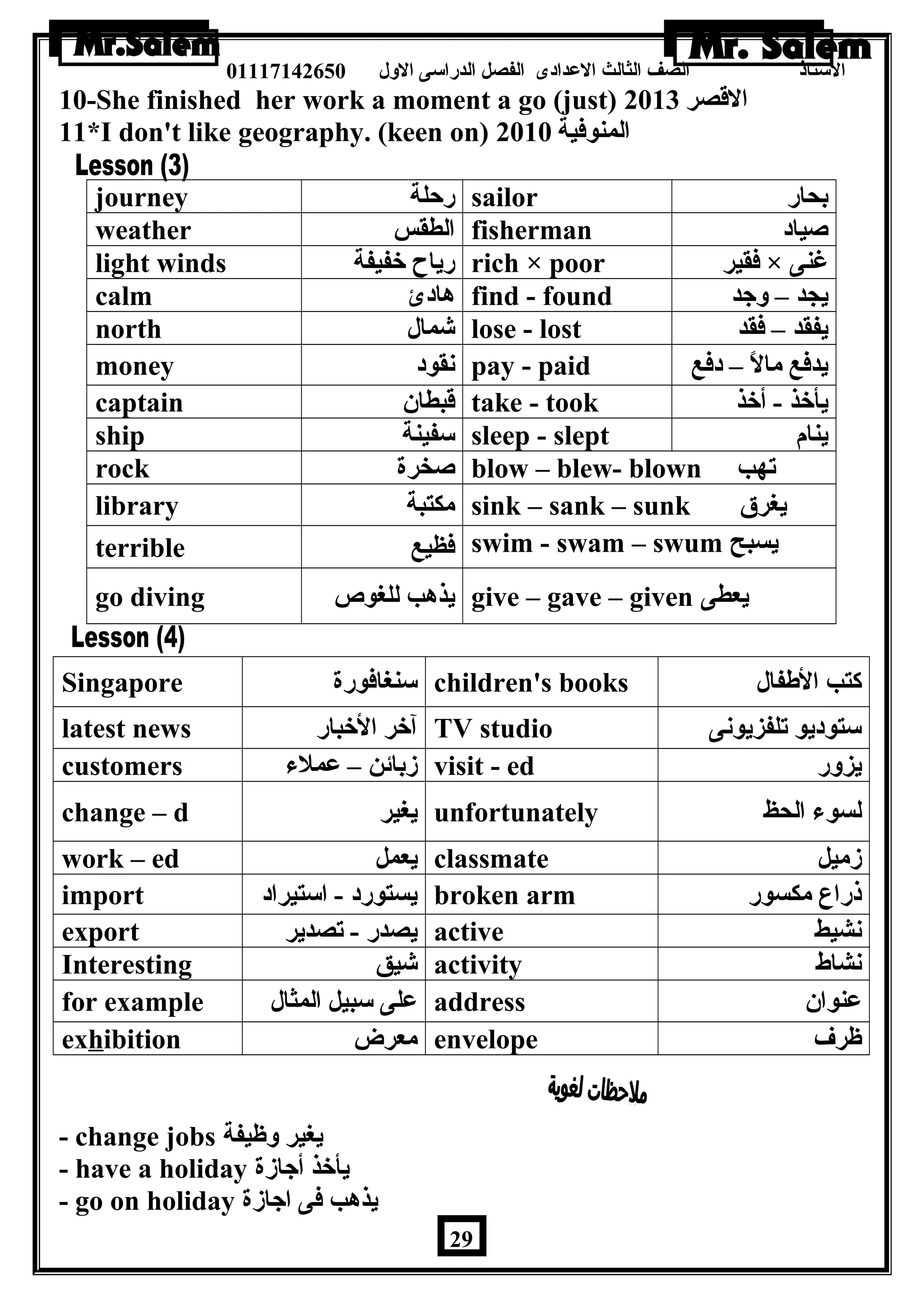 الستاذ الصف الثالث العددادى الفصل الدراسى الولل 01117142650 
10-She finished her work a moment a go (just) القصر 2013 
11*I don't like geography. (keen on) المنوفية 2010 
journey رحلة sailor بحار 
weather الطقس fisherman صياد 
light winds رياح خفيفة rich × poor فقير × غنى 
calm هادئ find - found يجد – ولجد 
north شمال lose - lost يفقد – فقد 
money نقود pay - paid يدفع مالً – – دفع 
captain قبطان take - took يأخذ - أخذ 
ship سفينة sleep - slept ينام 
rock صخرة blow – blew- blown تهب 
library مكتبة sink – sank – sunk يغرق 
terrible فظيع swim - swam – swum يسبح 
go diving يذهب للغوص give – gave – given يعطى 
Singapore سنغافورة children's books كتب الطةفال 
latest news آخر الخبار TV studio ستوديو تلفزيونى 
customers زبائن – عدملء visit - ed يزولر 
change – d يغير unfortunately لسوء الحظ 
work – ed يعمل classmate زميل 
import يستورد - استيراد broken arm ذراع مكسور 
export يصدر - تصدير active نشيط 
Interesting شيق activity نشاط 
for example عدلى سبيل المثال address عدنوان 
exhibition معرض envelope ظرف 
- change jobs يغير ولظيفة 
- have a holiday يأخذ أجازة 
- go on holiday يذهب فى اجازة 
29 
 
