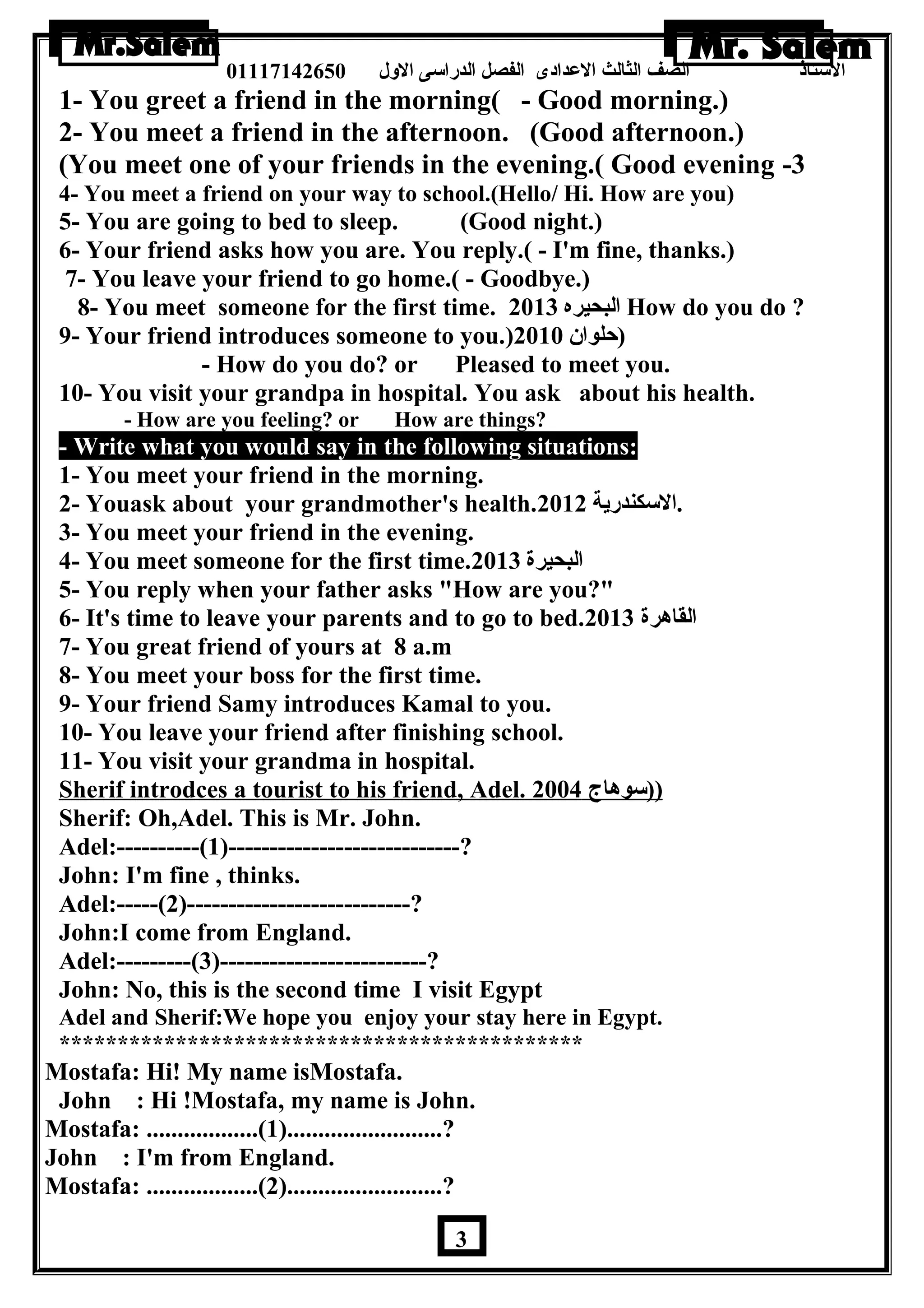 الستاذ الصف الثالث العددادى الفصل الدراسى الولل 01117142650 
1- You greet a friend in the morning( - Good morning.) 
2- You meet a friend in the afternoon. (Good afternoon.) 
(You meet one of your friends in the evening.( Good evening -3 
4- You meet a friend on your way to school.(Hello/ Hi. How are you) 
5- You are going to bed to sleep. (Good night.) 
6- Your friend asks how you are. You reply.( - I'm fine, thanks.) 
7- You leave your friend to go home.( - Goodbye.) 
8- You meet someone for the first time. البحيره 2013 How do you do ? 
9- Your friend introduces someone to you.) (حلوان  2010 
- How do you do? or Pleased to meet you. 
10- You visit your grandpa in hospital. You ask about his health. 
- How are you feeling? or How are things? 
- Write what you would say in the following situations: 
1- You meet your friend in the morning. 
2- Youask about your grandmother's health. .السكندرية 2012 
3- You meet your friend in the evening. 
4- You meet someone for the first time. البحيرة 2013 
5- You reply when your father asks How are you? 
6- It's time to leave your parents and to go to bed. القاهررة 2013 
7- You great friend of yours at 8 a.m 
8- You meet your boss for the first time. 
9- Your friend Samy introduces Kamal to you. 
10- You leave your friend after finishing school. 
11- You visit your grandma in hospital. 
Sherif introdces a tourist to his friend, Adel. (( سوهراج 2004 
Sherif: Oh,Adel. This is Mr. John. 
Adel:----------(1)----------------------------? 
John: I'm fine , thinks. 
Adel:-----(2)---------------------------? 
John:I come from England. 
Adel:---------(3)-------------------------? 
John: No, this is the second time I visit Egypt 
Adel and Sherif:We hope you enjoy your stay here in Egypt. 
********************************************* 
Mostafa: Hi! My name isMostafa. 
John : Hi !Mostafa, my name is John. 
Mostafa: ..................(1).........................? 
John : I'm from England. 
Mostafa: ..................(2).........................? 
3 
 