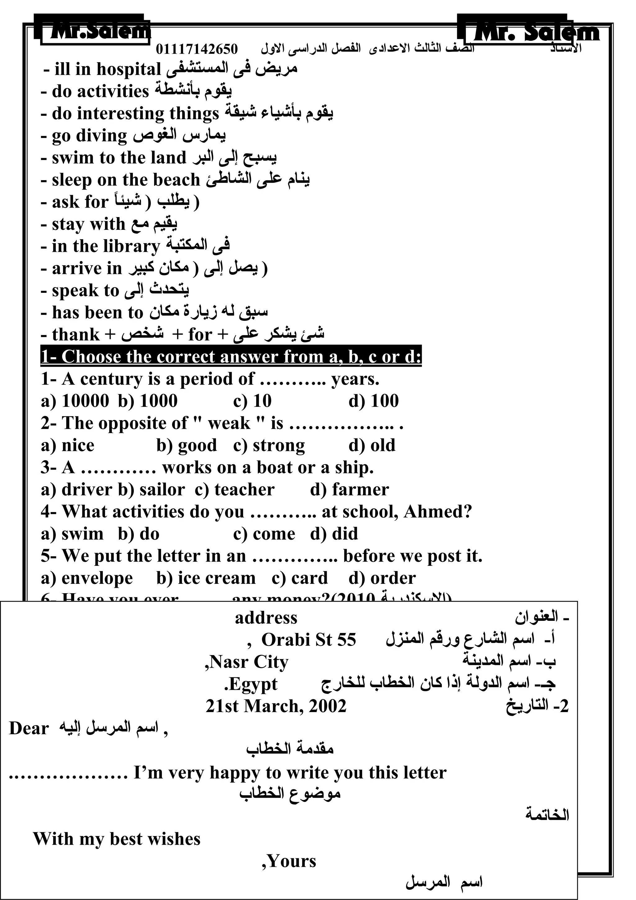 الستاذ الصف الثالث العددادى الفصل الدراسى الولل 01117142650 
- ill in hospital مريض فى المستشفى 
- do activities يقوم بأنشطة 
- do interesting things يقوم بأشياء شيقة 
- go diving يمارس الغوص 
- swim to the land يسبح إلى البر 
- sleep on the beach ينام عدلى الشاطةئ 
- ask for ( يطلب ( شيئاً – 
- stay with يقيم مع 
- in the library فى المكتبة 
- arrive in ( يصل إلى ( مكان كبير 
- speak to يتحدث إلى 
- has been to سبق له زيارة مكان 
- thank + شخص + for + شئ يشكر عدلى 
1- Choose the correct answer from a, b, c or d: 
1- A century is a period of ……….. years. 
a) 10000 b) 1000 c) 10 d) 100 
2- The opposite of  weak  is …………….. . 
a) nice b) good c) strong d) old 
3- A ………… works on a boat or a ship. 
a) driver b) sailor c) teacher d) farmer 
4- What activities do you ……….. at school, Ahmed? 
a) swim b) do c) come d) did 
5- We put the letter in an ………….. before we post it. 
a) envelope b) ice cream c) card d) order 
6- Have you ever ……..any money?( (السكندرية 2010 
a) lose b) losing c) loses d) lost 
address - العنوان 
, Orabi St أ- اسم الشارع ولرقم المنزل 55 
,Nasr City ب- اسم المدينة 
.Egypt جـ- اسم الدوللة إذا كان الخطاب للخارج 
21st March, -2 التاريخ 2002 
30 
Dear , اسم المرسل إليه 
مقدمة الخطاب 
.……………… I’m very happy to write you this letter 
موضوع الخطاب 
الخاتمة 
With my best wishes 
,Yours 
اسم المرسل 
 