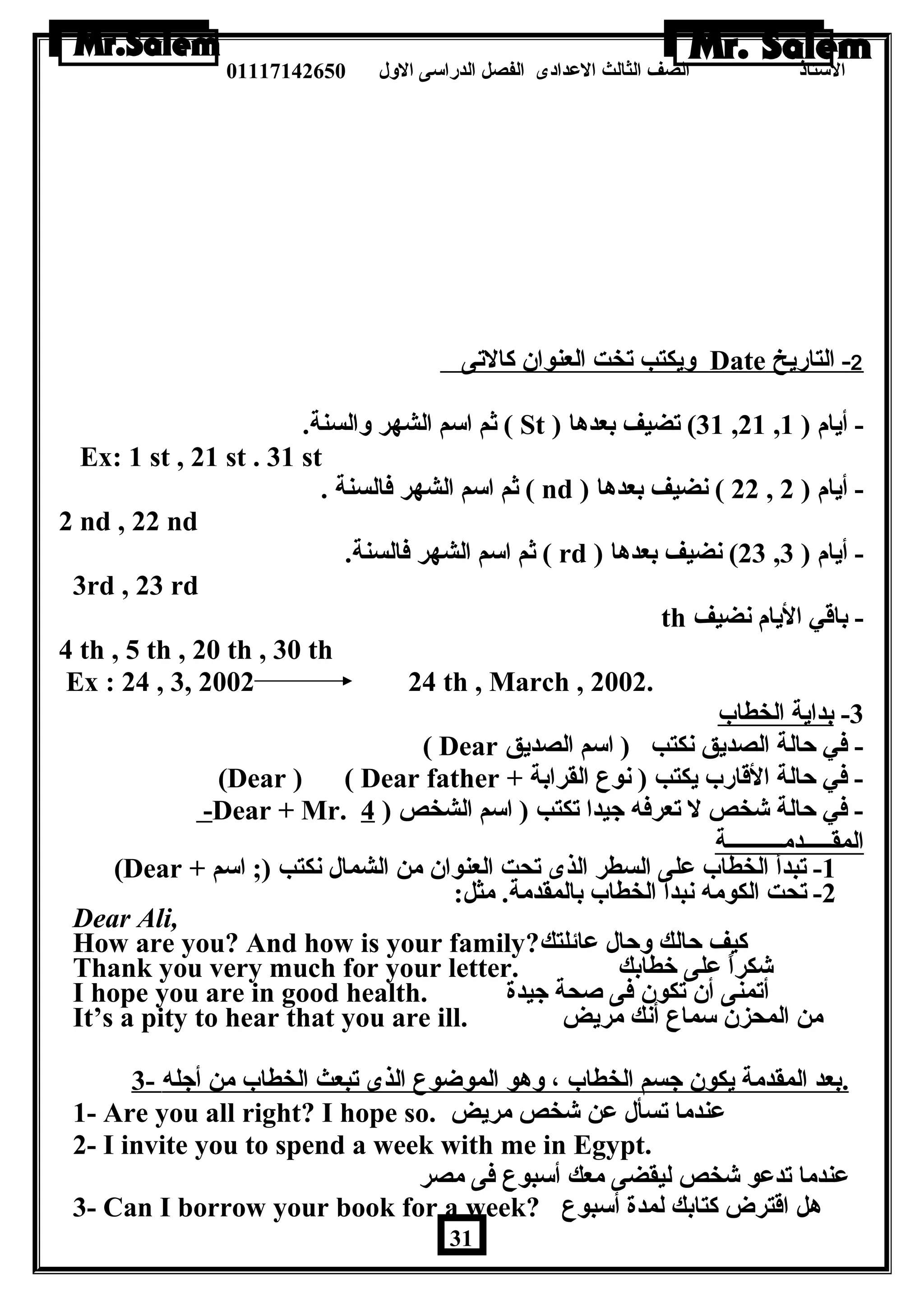الستاذ الصف الثالث العددادى الفصل الدراسى الولل 01117142650 
وليكتب تخت العنوان كالتى Date 2 - التاريخ 
ثم اسم الشهر ولالسنة. ( St ) 31 ) تضيف بعدها ,21 , - أيام ( 1 
Ex: 1 st , 21 st . 31 st 
ثم اسم الشهر فالسنة . ( nd ) 22 ) نضيف بعدها , - أيام ( 2 
2 nd , 22 nd 
ثم اسم الشهر فالسنة. ( rd ) 23 ) نضيف بعدها , - أيام ( 3 
3rd , 23 rd 
th - باقي اليام نضيف 
4 th , 5 th , 20 th , 30 th 
Ex : 24 , 3, 2002 24 th , March , 2002. 
-3 بداية الخطاب 
( Dear - في حالة الصديق نكتب ( اسم الصديق 
(Dear ) ( Dear father + - في حالة القارب يكتب ( نوع القرابة 
-Dear + Mr. - في حالة شخص ل تعرفه جيدا تكتب ( اسم الشخص ( 4 
المقـــــدمــــــــــة 
(Dear + -1 تبدأ الخطاب عدلى السطر الذى تحت العنوان من الشمال نكتب (; اسم 
-2 تحت الكومه نبدأ الخطاب بالمقدمة. مثل: 
Dear Ali, 
How are you? And how is your family? كيف حالك ولحال عدائلتك 
Thank you very much for your letter. شكراً – عدلى خطابك 
I hope you are in good health. أتمنى أن تكون فى صحة جيدة 
It’s a pity to hear that you are ill. من المحزن سماع أنك مريض 
. بعد المقدمة يكون جسم الخطاب ، ولهو الموضوع الذى تبعث الخطاب من أجله - 3 
1- Are you all right? I hope so. عدندما تسأل عدن شخص مريض 
2- I invite you to spend a week with me in Egypt. 
عدندما تدعدو شخص ليقضى معك أسبوع فى مصر 
3- Can I borrow your book for a week? هل اقترض كتابك لمدة أسبوع 
31 
 