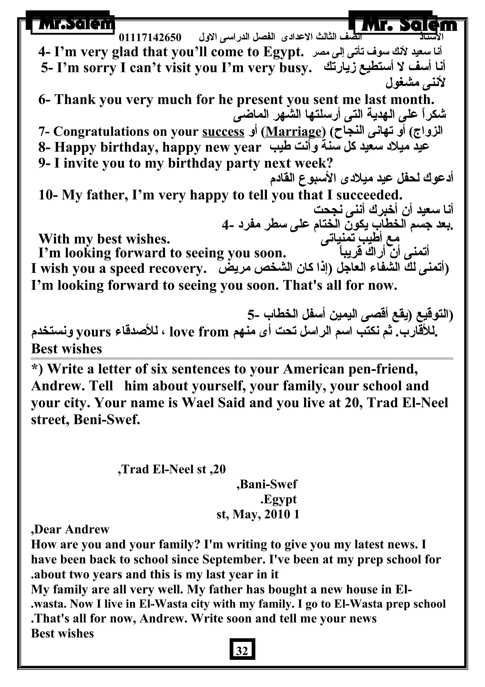 الستاذ الصف الثالث العددادى الفصل الدراسى الولل 01117142650 
4- I’m very glad that you’ll come to Egypt. أنا سعيد لنك سوف تأتى إلى مصر 
5- I’m sorry I can’t visit you I’m very busy. أنا أسف ل أستطيع زيارتك 
لننى مشغول 
6- Thank you very much for he present you sent me last month. 
شكراً – عدلى الهدية التى أرسلتها الشهر الماضى 
7- Congratulations on your success أول (Marriage) ( الزولاج) أول تهانى النجاح 
8- Happy birthday, happy new year عديد ميلد سعيد كل سنة ولأنت طةيب 
9- I invite you to my birthday party next week? 
أدعدوك لحفل عديد ميلدى السبوع القادم 
10- My father, I’m very happy to tell you that I succeeded. 
أنا سعيد أن أخبرك أننى نجحت 
.بعد جسم الخطاب يكون الختام عدلى سطر مفرد - 4 
With my best wishes. مع أطةيب تمنياتى 
I’m looking forward to seeing you soon. أتمنى أن أراك قريباً – 
I wish you a speed recovery. (أتمنى لك الشفاء العاجل (إذا كان الشخص مريض 
I’m looking forward to seeing you soon. That's all for now. 
(التوقيع (يقع أقصى اليمين أسفل الخطاب - 5 
ولنستخدم yours للصدقاء ، love from .للقارب. ثم نكتب اسم الراسل تحت أى منهم 
Best wishes 
*) Write a letter of six sentences to your American pen-friend, 
Andrew. Tell him about yourself, your family, your school and 
your city. Your name is Wael Said and you live at 20, Trad El-Neel 
street, Beni-Swef. 
,Trad El-Neel st ,20 
,Bani-Swef 
.Egypt 
st, May, 2010 1 
,Dear Andrew 
How are you and your family? I'm writing to give you my latest news. I 
have been back to school since September. I've been at my prep school for 
.about two years and this is my last year in it 
My family are all very well. My father has bought a new house in El-. 
wasta. Now I live in El-Wasta city with my family. I go to El-Wasta prep school 
.That's all for now, Andrew. Write soon and tell me your news 
Best wishes 
32 
 