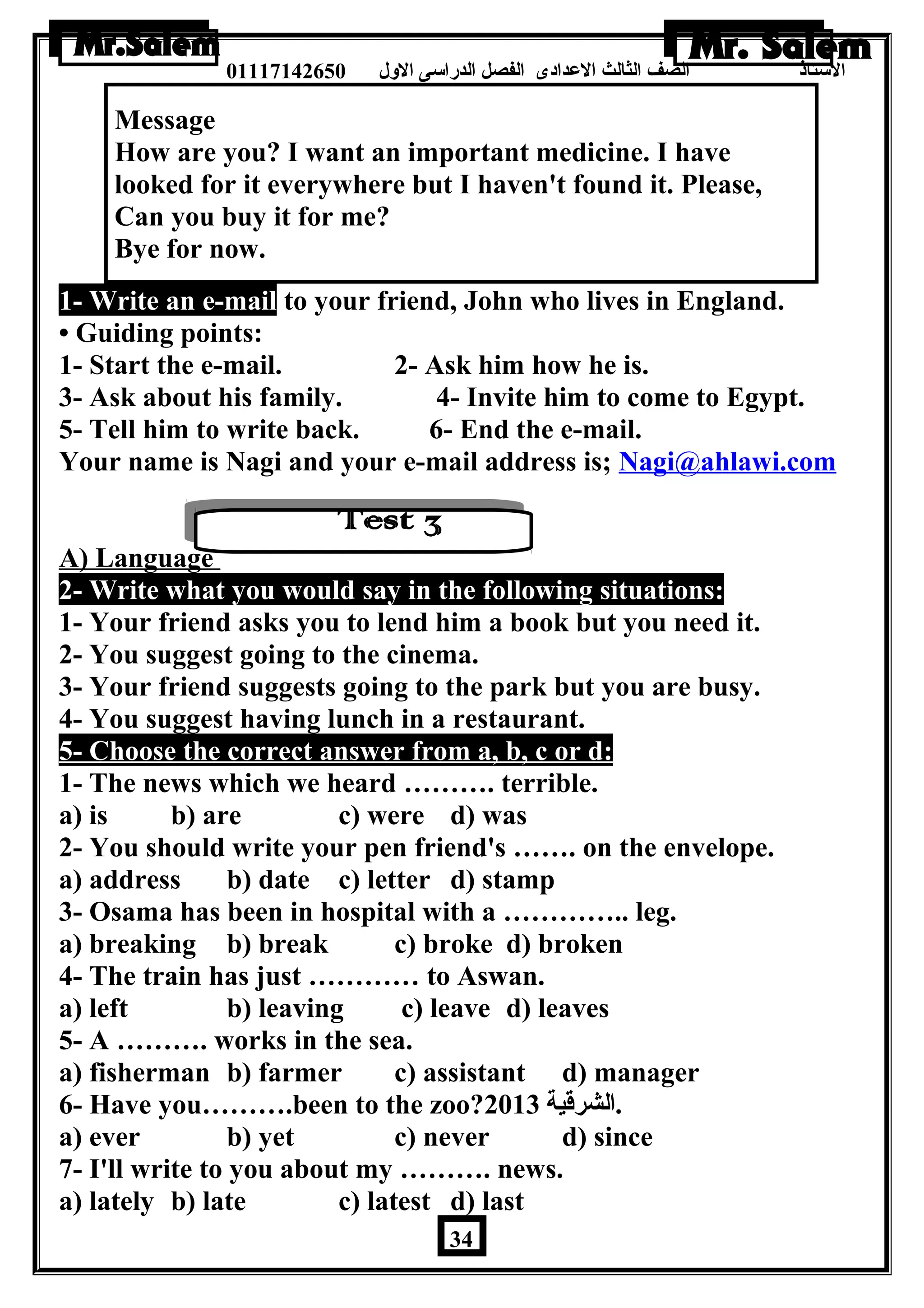 الستاذ الصف الثالث العددادى الفصل الدراسى الولل 01117142650 
Message 
How are you? I want an important medicine. I have 
looked for it everywhere but I haven't found it. Please, 
Can you buy it for me? 
Bye for now. 
1- Write an e-mail to your friend, John who lives in England. 
• Guiding points: 
1- Start the e-mail. 2- Ask him how he is. 
3- Ask about his family. 4- Invite him to come to Egypt. 
5- Tell him to write back. 6- End the e-mail. 
Your name is Nagi and your e-mail address is; Nagi@ahlawi.com 
A) Language 
2- Write what you would say in the following situations: 
1- Your friend asks you to lend him a book but you need it. 
2- You suggest going to the cinema. 
3- Your friend suggests going to the park but you are busy. 
4- You suggest having lunch in a restaurant. 
5- Choose the correct answer from a, b, c or d: 
1- The news which we heard ………. terrible. 
a) is b) are c) were d) was 
2- You should write your pen friend's ……. on the envelope. 
a) address b) date c) letter d) stamp 
3- Osama has been in hospital with a ………….. leg. 
a) breaking b) break c) broke d) broken 
4- The train has just ………… to Aswan. 
a) left b) leaving c) leave d) leaves 
5- A ………. works in the sea. 
a) fisherman b) farmer c) assistant d) manager 
6- Have you……….been to the zoo? .الشرقية 2013 
a) ever b) yet c) never d) since 
7- I'll write to you about my ………. news. 
a) lately b) late c) latest d) last 
34 
 