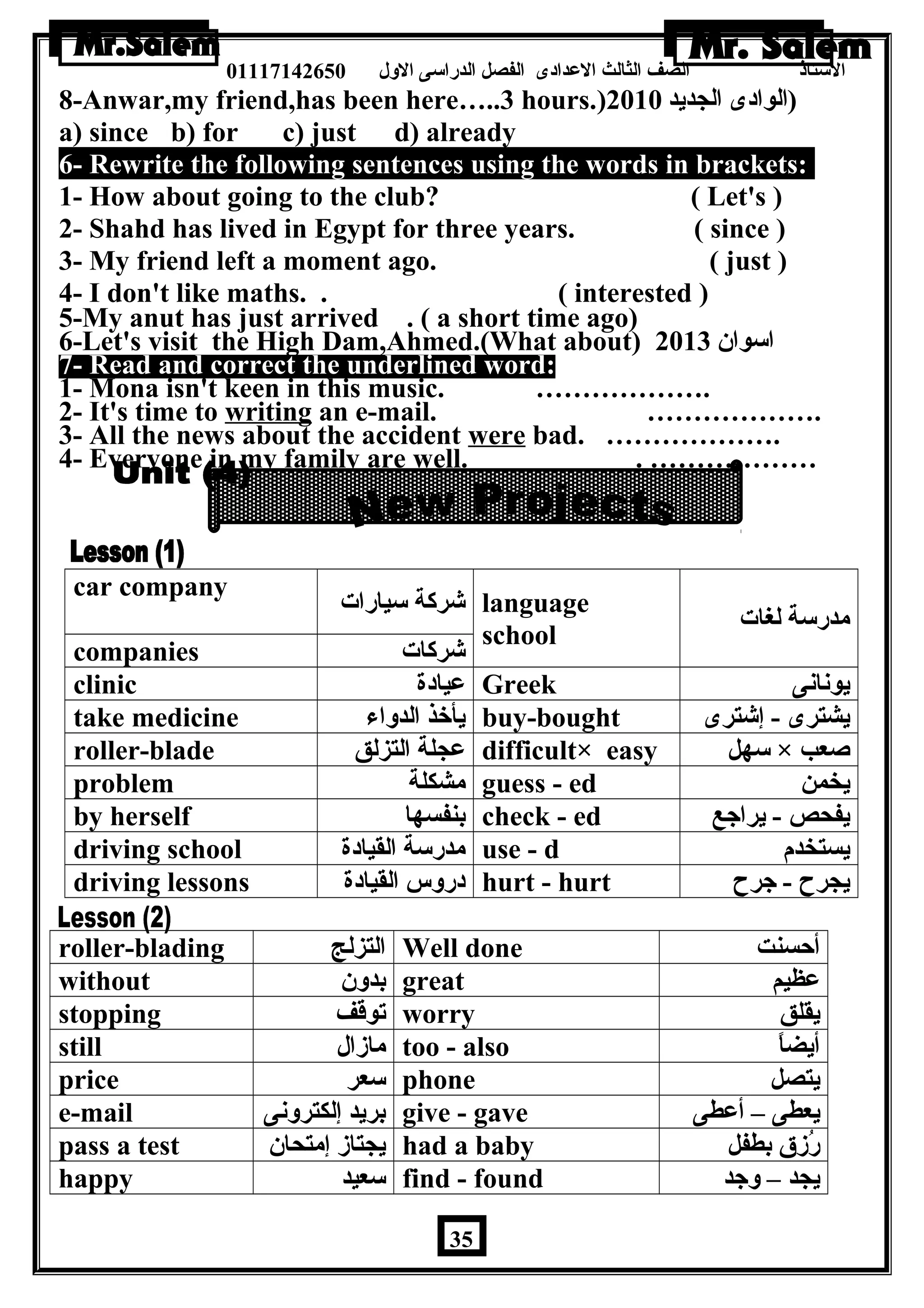 الستاذ الصف الثالث العددادى الفصل الدراسى الولل 01117142650 
8-Anwar,my friend,has been here…..3 hours.) (الوادى الجديد 2010 
a) since b) for c) just d) already 
6- Rewrite the following sentences using the words in brackets: 
1- How about going to the club? ( Let's ) 
2- Shahd has lived in Egypt for three years. ( since ) 
3- My friend left a moment ago. ( just ) 
4- I don't like maths. . ( interested ) 
5-My anut has just arrived . ( a short time ago) 
6-Let's visit the High Dam,Ahmed.(What about) اسوان 2013 
7- Read and correct the underlined word: 
1- Mona isn't keen in this music. ………………. 
2- It's time to writing an e-mail. ………………. 
3- All the news about the accident were bad. ………………. 
4- Everyone in my family are well. . ……………… 
car company شركة سيارات language 
school مدرسة لغات 
companies شركات 
clinic عديادة Greek يونانى 
take medicine يأخذ الدولاء buy-bought يشترى - إشترى 
roller-blade عدجلة التزلق difficult× easy سهل × صعب 
problem مشكلة guess - ed يخمن 
by herself بنفسها check - ed يفحص - يراجع 
driving school مدرسة القيادة use - d يستخدم 
driving lessons درولس القيادة hurt - hurt يجرح - جرح 
roller-blading التزلج Well done أحسنت 
without بدولن great عدظيم 
stopping توقف worry يقلق 
still مازال too - also أيضاً – 
price سعر phone يتصل 
e-mail بريد إلكترولنى give - gave يعطى – أعدطى 
pass a test يجتاز إمتحان had a baby رُزق بطفل 
happy سعيد find - found يجد – ولجد 
35 
 