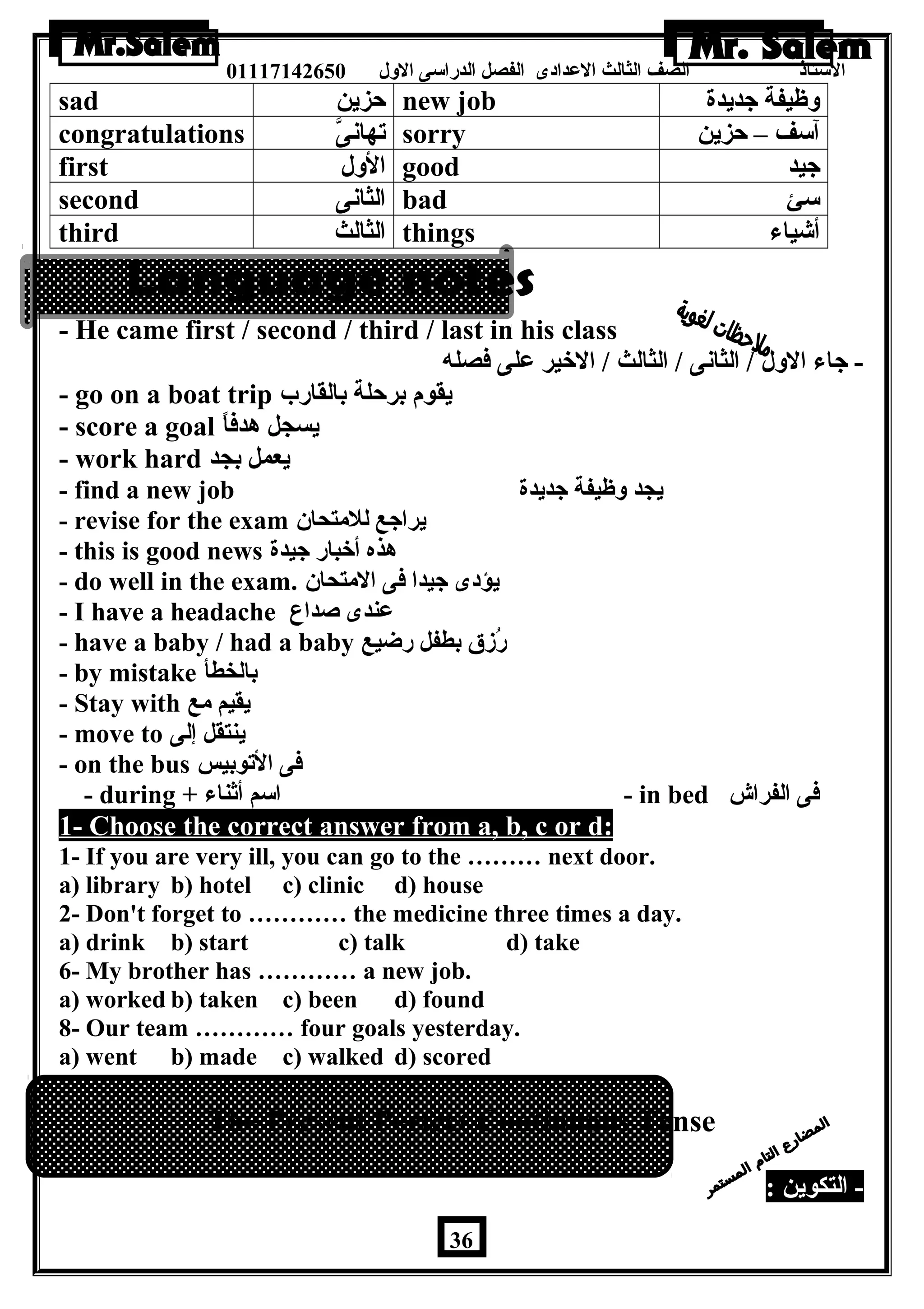 الستاذ الصف الثالث العددادى الفصل الدراسى الولل 01117142650 
sad حزين new job ولظيفة جديدة 
congratulations تهانىَّ sorry آسف – حزين 
first الولل good جيد 
second الثانى bad سئ 
third الثالث things أشياء 
- He came first / second / third / last in his class 
- جاء الولل / الثانى / الثالث / الخير عدلى فصله 
- go on a boat trip يقوم برحلة بالقارب 
- score a goal يسجل هدفاً – 
- work hard يعمل بجد 
- find a new job يجد ولظيفة جديدة 
- revise for the exam يراجع للمتحان 
- this is good news هذه أخبار جيدة 
- do well in the exam. يؤدى جيدا فى المتحان 
- I have a headache عدندى صداع 
- have a baby / had a baby رُزق بطفل رضيع 
- by mistake بالخطأ 
- Stay with يقيم مع 
- move to ينتقل إلى 
- on the bus فى التوبيس 
- during + اسم أثناء - in bed فى الفراش 
1- Choose the correct answer from a, b, c or d: 
1- If you are very ill, you can go to the ……… next door. 
a) library b) hotel c) clinic d) house 
2- Don't forget to ………… the medicine three times a day. 
a) drink b) start c) talk d) take 
6- My brother has ………… a new job. 
a) worked b) taken c) been d) found 
8- Our team ………… four goals yesterday. 
a) went b) made c) walked d) scored 
The Present Perfect Continuous Tense 
- التكوين : 
36 
 