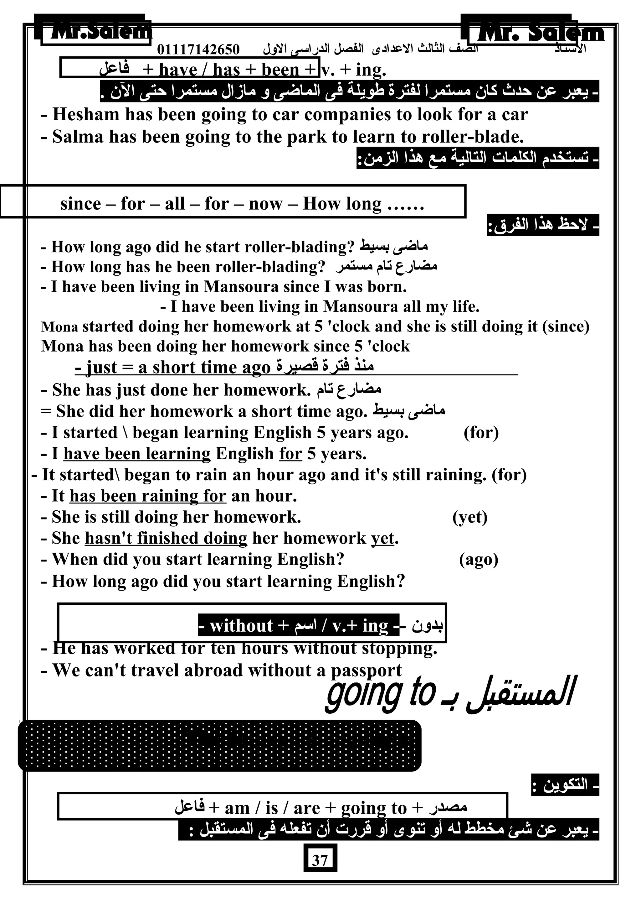 الستاذ الصف الثالث العددادى الفصل الدراسى الولل 01117142650 
فاعدل + have / has + been + v. + ing. 
- يعبر عدن حدث كان مستمرا لفترة طةويلة فى الماضى ول مازال مستمرا حتى الن . 
- Hesham has been going to car companies to look for a car 
- Salma has been going to the park to learn to roller-blade. 
- تستخدم الكلمات التالية مع هذا الزمن: 
since – for – all – for – now – How long …… 
- لحظ هذا الفرق: 
- How long ago did he start roller-blading? ماضى بسيط 
- How long has he been roller-blading? مضارع تام مستمر 
- I have been living in Mansoura since I was born. 
- I have been living in Mansoura all my life. 
Mona started doing her homework at 5 'clock and she is still doing it (since) 
Mona has been doing her homework since 5 'clock 
- just = a short time ago منذ فترة قصيرة 
- She has just done her homework. مضارع تام 
= She did her homework a short time ago. ماضى بسيط 
- I started  began learning English 5 years ago. (for) 
- I have been learning English for 5 years. 
- It started began to rain an hour ago and it's still raining. (for) 
- It has been raining for an hour. 
- She is still doing her homework. (yet) 
- She hasn't finished doing her homework yet. 
- When did you start learning English? (ago) 
- How long ago did you start learning English? 
- without + اسم / v.+ ing -- بدولن 
- He has worked for ten hours without stopping. 
- We can't travel abroad without a passport 
The future with going to 
- التكوين : 
فاعدل + am / is / are + going to + مصدر 
- يعبر عدن شئ مخطط له أول تنوى أول قررت أن تفعله فى المستقبل : 
37 
 