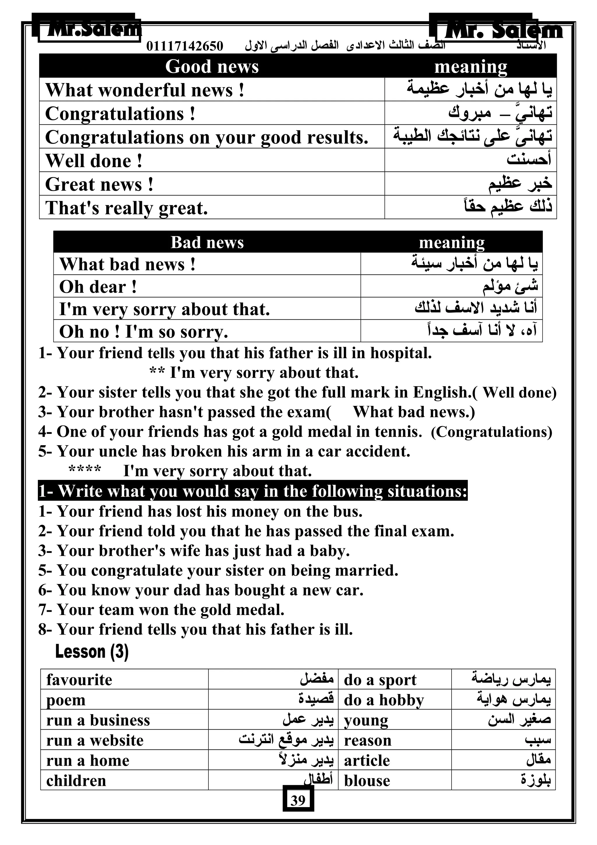 الستاذ الصف الثالث العددادى الفصل الدراسى الولل 01117142650 
Good news meaning 
What wonderful news ! يا لها من أخبار عدظيمة 
Congratulations ! تهانيَّ – مبرولك 
Congratulations on your good results. تهانىَّ عدلى نتائجك الطيبة 
Well done ! أحسنت 
Great news ! خبر عدظيم 
That's really great. ذلك عدظيم حقاً – 
Bad news meaning 
What bad news ! يا لها من أخبار سيئة 
Oh dear ! شئ مؤلم 
I'm very sorry about that. أنا شديد السف لذلك 
Oh no ! I'm so sorry. آه، ل أنا آسف جداً – 
1- Your friend tells you that his father is ill in hospital. 
** I'm very sorry about that. 
2- Your sister tells you that she got the full mark in English.( Well done) 
3- Your brother hasn't passed the exam( What bad news.) 
4- One of your friends has got a gold medal in tennis. (Congratulations) 
5- Your uncle has broken his arm in a car accident. 
**** I'm very sorry about that. 
1- Write what you would say in the following situations: 
1- Your friend has lost his money on the bus. 
2- Your friend told you that he has passed the final exam. 
3- Your brother's wife has just had a baby. 
5- You congratulate your sister on being married. 
6- You know your dad has bought a new car. 
7- Your team won the gold medal. 
8- Your friend tells you that his father is ill. 
favourite مفضل do a sport يمارس رياضة 
poem قصيدة do a hobby يمارس هواية 
run a business يدير عدمل young صغير السن 
run a website يدير موقع انترنت reason سبب 
run a home يدير منزلً – article مقال 
children أطةفال blouse بلوزة 
39 
 