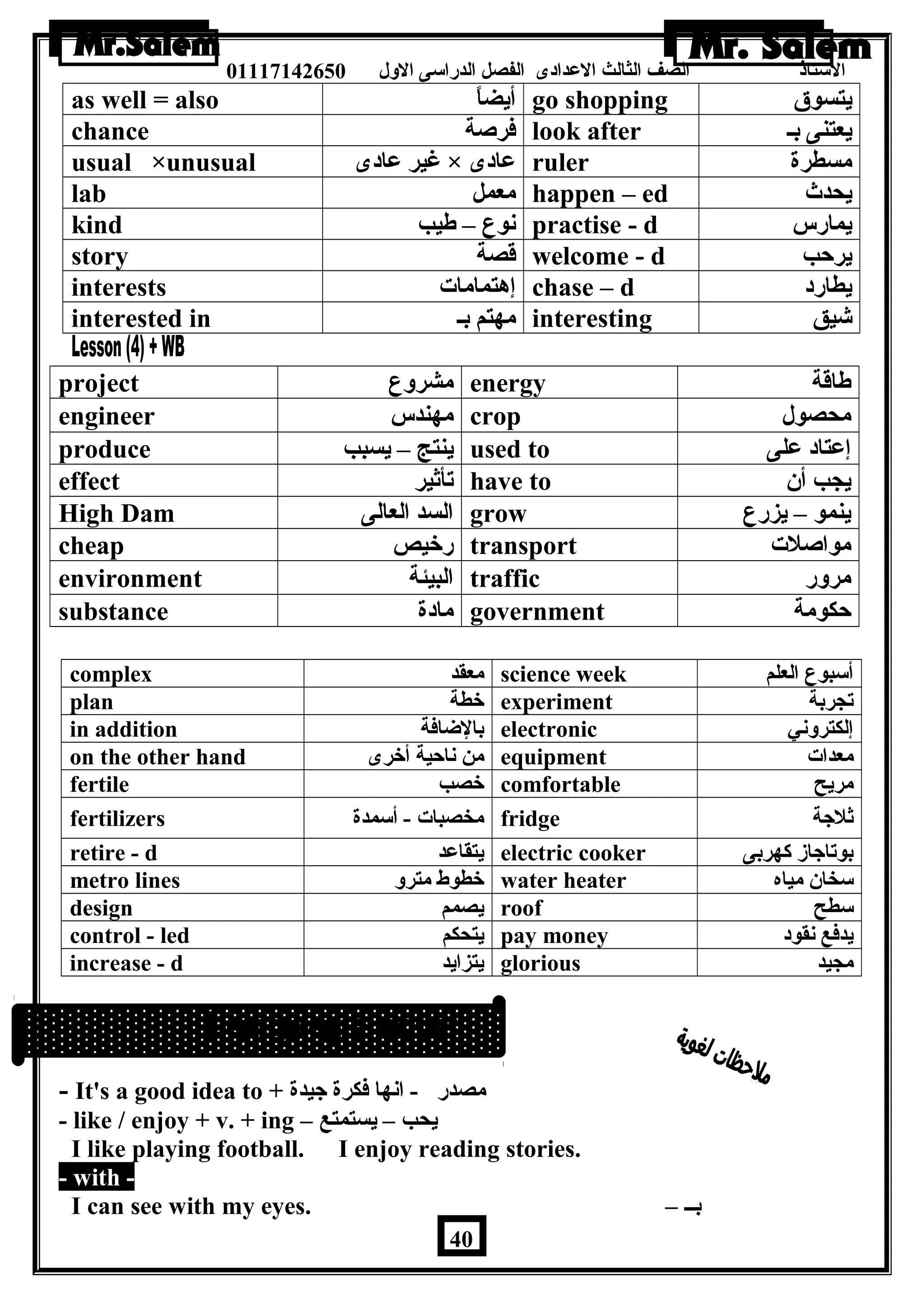 الستاذ الصف الثالث العددادى الفصل الدراسى الولل 01117142650 
as well = also أيضاً – go shopping يتسوق 
chance فرصة look after يعتنى بـ 
usual ×unusual غير عدادى × عدادى ruler مسطرة 
lab معمل happen – ed يحدث 
kind نوع – طةيب practise - d يمارس 
story قصة welcome - d يرحب 
interests إهتمامات chase – d يطارد 
interested in مهتم بـ interesting شيق 
project مشرولع energy طةاقة 
engineer مهندس crop محصول 
produce ينتج – يسبب used to إعدتاد عدلى 
effect تأثير have to يجب أن 
High Dam السد العالى grow ينمو – يزرع 
cheap رخيص transport مواصلت 
environment البيئة traffic مرولر 
substance مادة government حكومة 
complex معقد science week أسبوع العلم 
plan خطة experiment تجربة 
in addition بالضافة electronic إلكترولني 
on the other hand من ناحية أخرى equipment معدات 
fertile خصب comfortable مريح 
fertilizers مخصبات - أسمدة fridge ثلجة 
retire - d يتقاعدد electric cooker بوتاجاز كهربى 
metro lines خطوط مترول water heater سخان مياه 
design يصمم roof سطح 
control - led يتحكم pay money يدفع نقود 
increase - d يتزايد glorious مجيد 
- It's a good idea to + مصدر - انها فكرة جيدة 
- like / enjoy + v. + ing – يحب – يستمتع 
I like playing football. I enjoy reading stories. 
- with - 
I can see with my eyes. – بــ 
40 
 