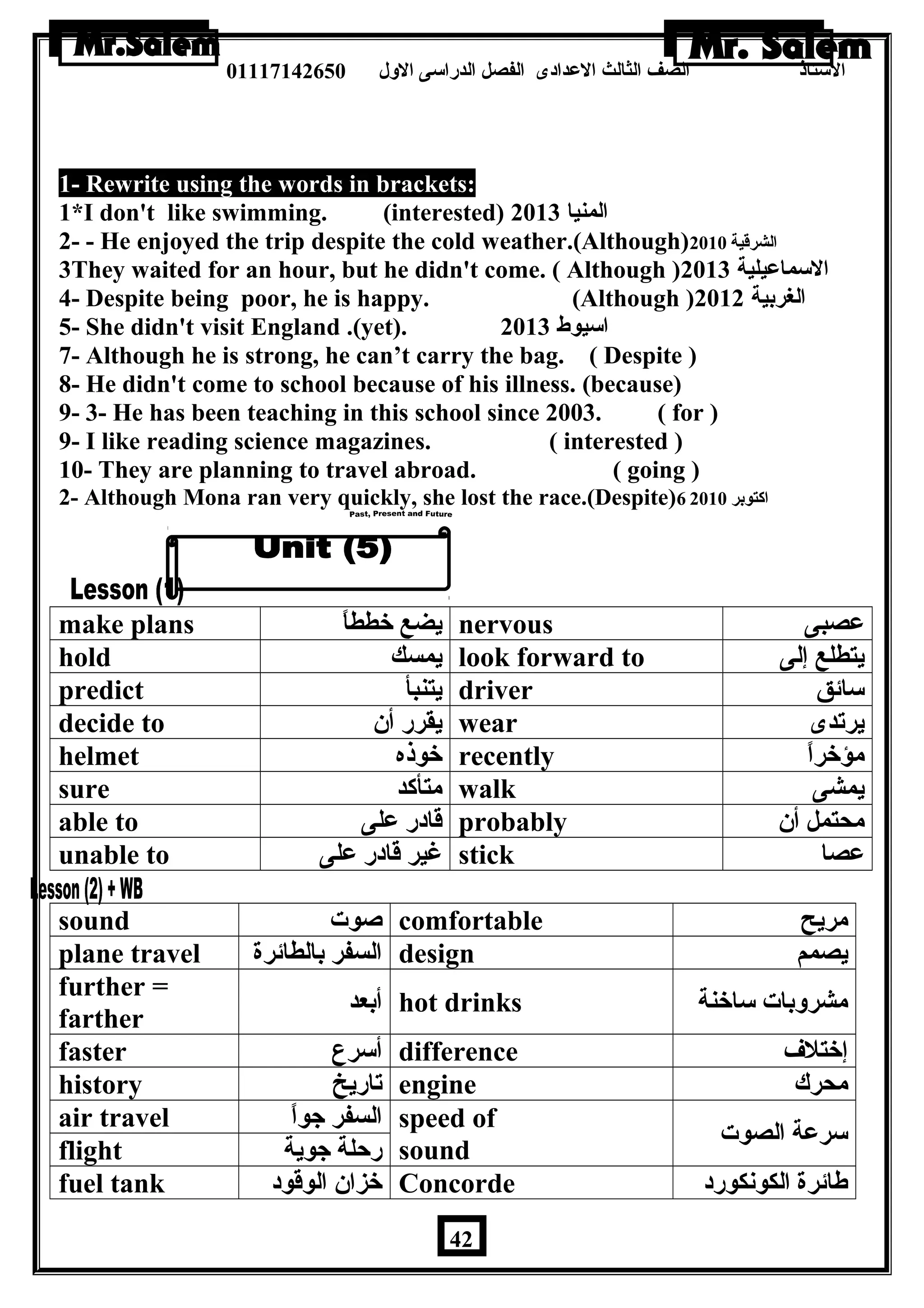 الستاذ الصف الثالث العددادى الفصل الدراسى الولل 01117142650 
1- Rewrite using the words in brackets: 
1*I don't like swimming. (interested) المنيا 2013 
2- - He enjoyed the trip despite the cold weather.(Although) الشرقية 2010 
3They waited for an hour, but he didn't come. ( Although ) السماعديلية 2013 
4- Despite being poor, he is happy. (Although ) الغربية 2012 
5- She didn't visit England .(yet). اسيوط 2013 
7- Although he is strong, he can’t carry the bag. ( Despite ) 
8- He didn't come to school because of his illness. (because) 
9- 3- He has been teaching in this school since 2003. ( for ) 
9- I like reading science magazines. ( interested ) 
10- They are planning to travel abroad. ( going ) 
2- Although Mona ran very quickly, she lost the race.(Despite) اكتوبر 6 2010 
make plans يضع خططاً nervous عدصبى 
hold يمسك look forward to يتطلع إلى 
predict يتنبأ driver سائق 
decide to يقرر أن  wear يرتدى 
helmet خوذه recently مؤخراً 
sure متأكد walk يمشى 
able to قادر عدلى probably محتمل أن  
unable to غير قادر عدلى stick عدصا 
sound صوت comfortable مريح 
plane travel السفر بالطائرة design يصمم 
further = 
farther أبعد hot drinks مشرولبات ساخنة 
faster أسرع difference إختلف 
history تاريخ engine محرك 
air travel السفر جواً speed of 
flight رحلة جوية sound سرعدة الصوت 
fuel tank خزان  الوقود Concorde طائرة الكونكورد 
42 
 
