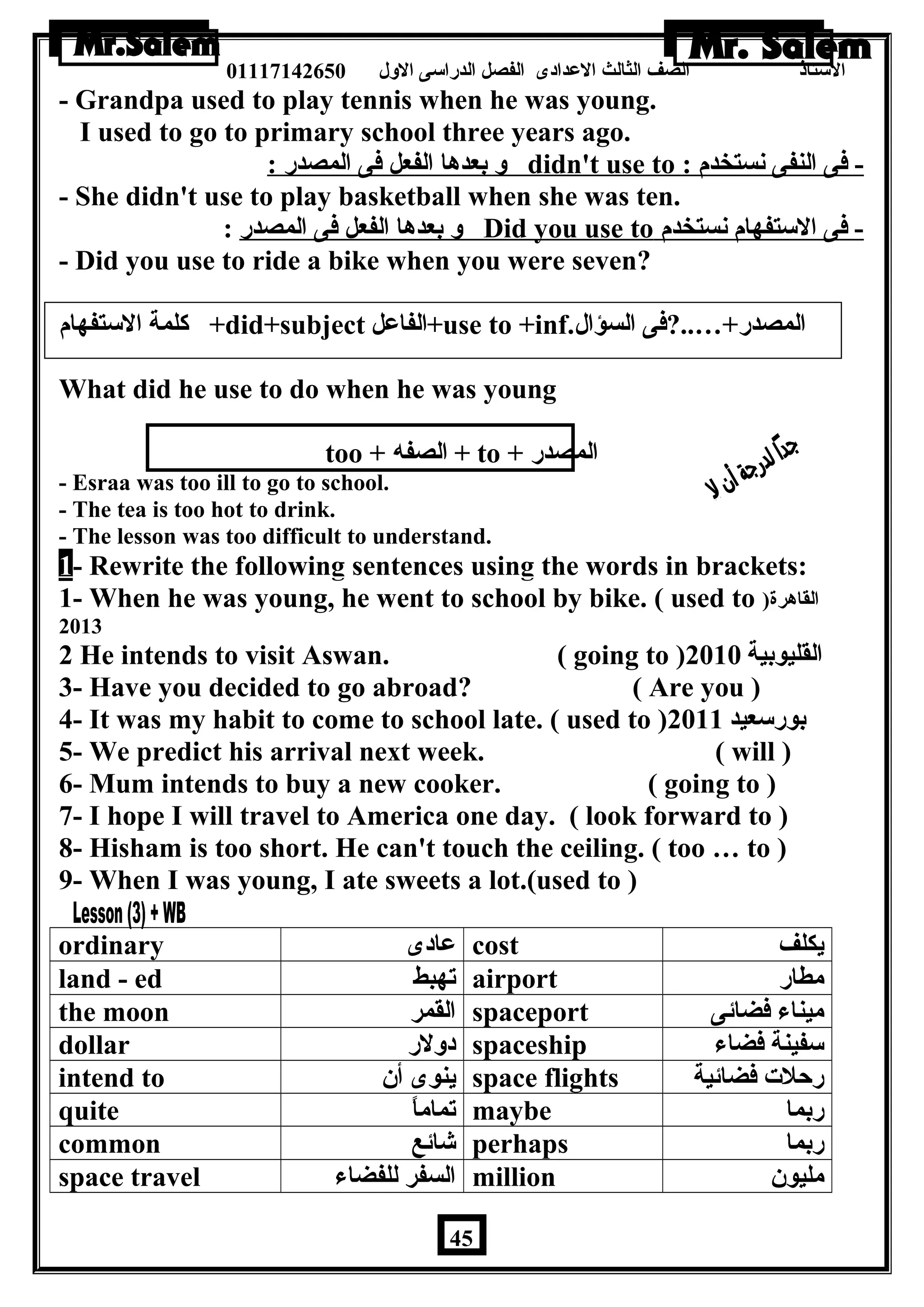 الستاذ الصف الثالث العددادى الفصل الدراسى الولل 01117142650 
- Grandpa used to play tennis when he was young. 
I used to go to primary school three years ago. 
ول بعدها الفعل فى المصدر : didn't use to : - فى النفى نستخدم 
- She didn't use to play basketball when she was ten. 
ول بعدها الفعل فى المصدر : Did you use to - فى الستفهام نستخدم 
- Did you use to ride a bike when you were seven? 
كلمة الستفهام +did+subject الفاعدل +use to +inf. المصدر+…..?فى السؤال 
What did he use to do when he was young 
too + الصفه + to + المصدر 
- Esraa was too ill to go to school. 
- The tea is too hot to drink. 
- The lesson was too difficult to understand. 
1 - Rewrite the following sentences using the words in brackets: 
1- When he was young, he went to school by bike. ( used to ) القاهرة 
2013 
2 He intends to visit Aswan. ( going to ) القليوبية 2010 
3- Have you decided to go abroad? ( Are you ) 
4- It was my habit to come to school late. ( used to ) بورسعيد 2011 
5- We predict his arrival next week. ( will ) 
6- Mum intends to buy a new cooker. ( going to ) 
7- I hope I will travel to America one day. ( look forward to ) 
8- Hisham is too short. He can't touch the ceiling. ( too … to ) 
9- When I was young, I ate sweets a lot.(used to ) 
ordinary عدادى cost يكلف 
land - ed تهبط airport مطار 
the moon القمر spaceport ميناء فضائى 
dollar دوللر spaceship سفينة فضاء 
intend to ينوى أن  space flights رحلت فضائية 
quite تماماً maybe ربما 
common شائع perhaps ربما 
space travel السفر للفضاء million مليون  
45 
 