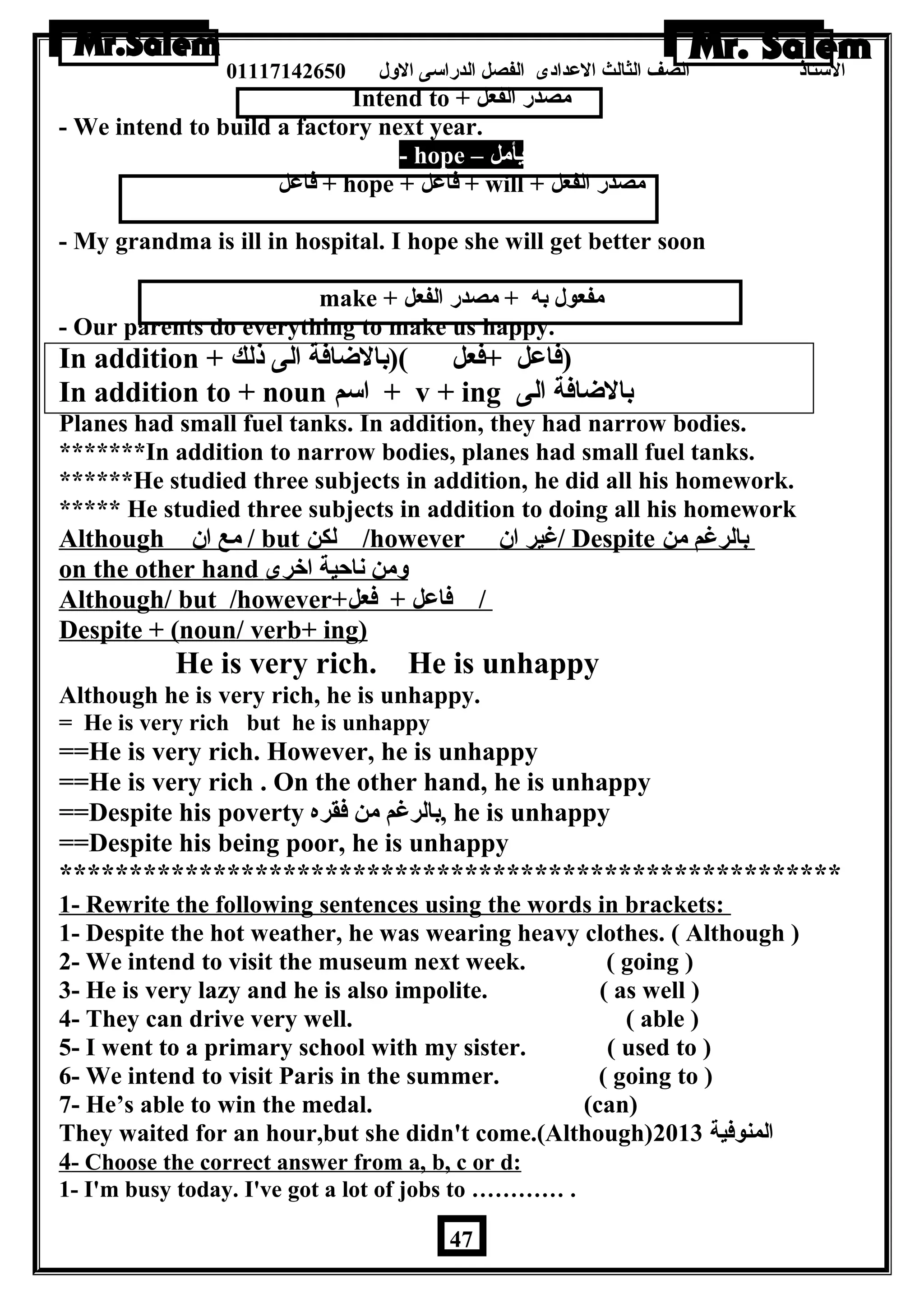 الستاذ الصف الثالث العددادى الفصل الدراسى الولل 01117142650 
Intend to + مصدر الفعل 
- We intend to build a factory next year. 
- hope – يأمل 
فاعدل + hope + فاعدل + will + مصدر الفعل 
- My grandma is ill in hospital. I hope she will get better soon 
make + مفعول به + مصدر الفعل 
- Our parents do everything to make us happy. 
In addition + (فاعدل +فعل )(بالضاافة الى ذلك 
In addition to + noun اسم + v + ing بالضاافة الى 
Planes had small fuel tanks. In addition, they had narrow bodies. 
*******In addition to narrow bodies, planes had small fuel tanks. 
******He studied three subjects in addition, he did all his homework. 
***** He studied three subjects in addition to doing all his homework 
Although مع ان  / but ل كن /however غير ان  / Despite بالرغم من 
on the other hand ولمن ناحية اخرى 
Although/ but /however+ / فاعدل + فعل 
Despite + (noun/ verb+ ing) 
He is very rich. He is unhappy 
Although he is very rich, he is unhappy. 
= He is very rich but he is unhappy 
==He is very rich. However, he is unhappy 
==He is very rich . On the other hand, he is unhappy 
==Despite his poverty بالرغم من فقره , he is unhappy 
==Despite his being poor, he is unhappy 
******************************************************** 
1- Rewrite the following sentences using the words in brackets: 
1- Despite the hot weather, he was wearing heavy clothes. ( Although ) 
2- We intend to visit the museum next week. ( going ) 
3- He is very lazy and he is also impolite. ( as well ) 
4- They can drive very well. ( able ) 
5- I went to a primary school with my sister. ( used to ) 
6- We intend to visit Paris in the summer. ( going to ) 
7- He’s able to win the medal. (can) 
They waited for an hour,but she didn't come.(Although) المنوفية 2013 
4 - Choose the correct answer from a, b, c or d: 
1- I'm busy today. I've got a lot of jobs to ………… . 
47 
 