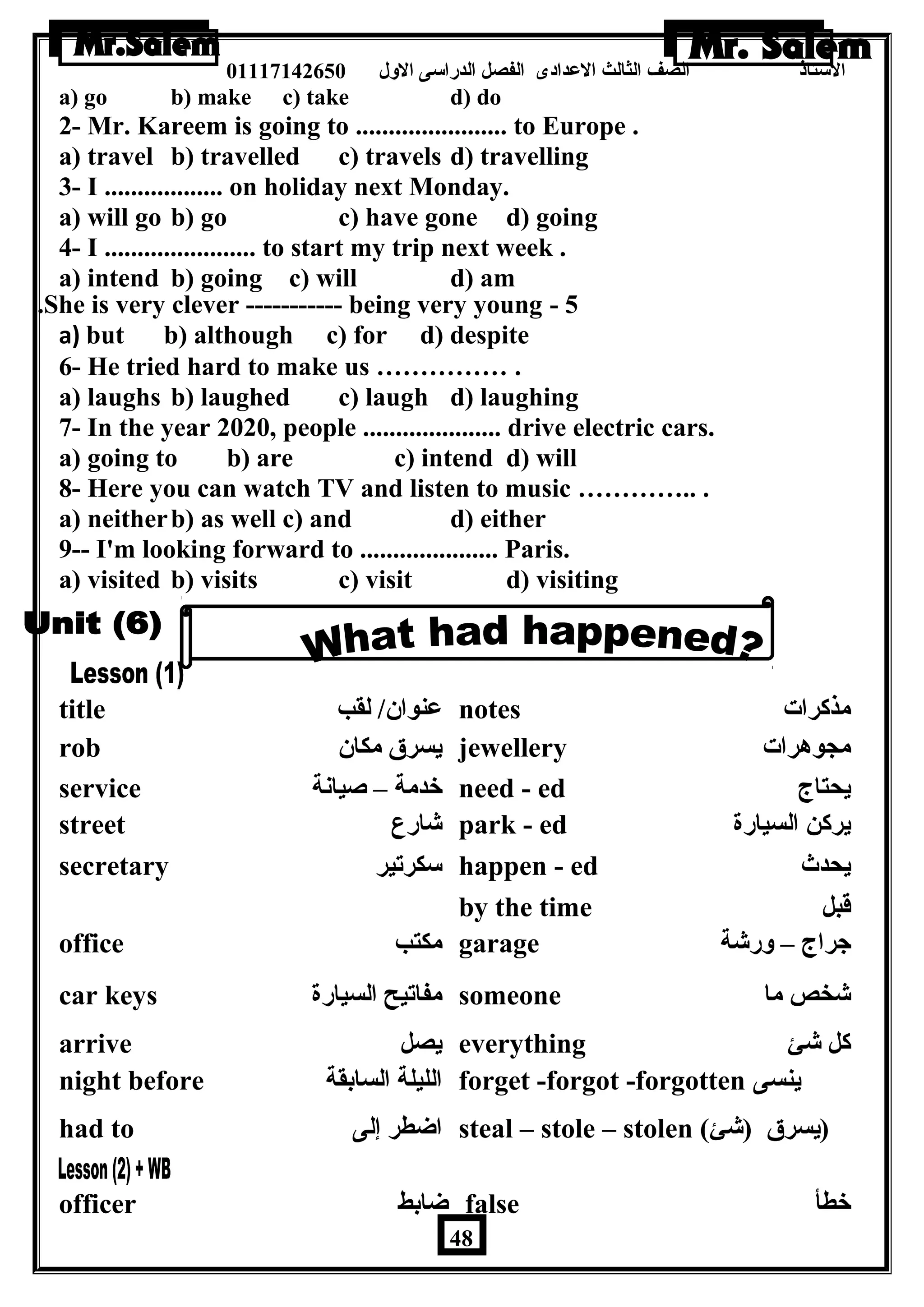 الستاذ الصف الثالث العددادى الفصل الدراسى الولل 01117142650 
a) go b) make c) take d) do 
2- Mr. Kareem is going to ....................... to Europe . 
a) travel b) travelled c) travels d) travelling 
3- I .................. on holiday next Monday. 
a) will go b) go c) have gone d) going 
4- I ....................... to start my trip next week . 
a) intend b) going c) will d) am 
.She is very clever ----------- being very young - 5 
a) but b) although c) for d) despite 
6- He tried hard to make us …………… . 
a) laughs b) laughed c) laugh d) laughing 
7- In the year 2020, people ..................... drive electric cars. 
a) going to b) are c) intend d) will 
8- Here you can watch TV and listen to music ………….. . 
a) neitherb) as well c) and d) either 
9-- I'm looking forward to ..................... Paris. 
a) visited b) visits c) visit d) visiting 
title عدنوان / لقب notes مذكرات 
rob يسرق مكان  jewellery مجوهرات 
service خدمة – صيانة need - ed يحتاج 
street شارع park - ed يركن السيارة 
secretary سكرتير happen - ed يحدث 
by the time قبل 
office مكتب garage جراج – ولرشة 
car keys مفاتيح السيارة someone شخص ما 
arrive يصل everything كل شئ 
night before الليلة السابقة forget -forgot -forgotten ينسى 
had to اضاطر إلى steal – stole – stolen ( (يسرق (شئ 
officer ضاابط false خطأ 
48 
 