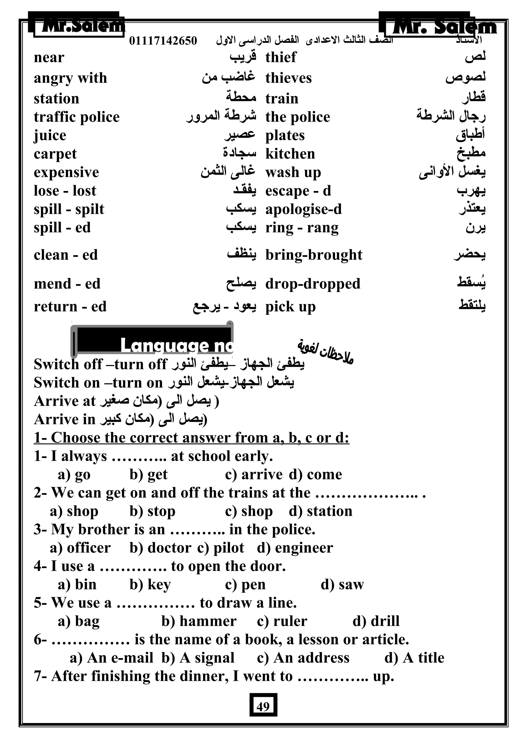 الستاذ الصف الثالث العددادى الفصل الدراسى الولل 01117142650 
near قريب thief لص 
angry with غاضاب من thieves لصوص 
station محطة train قطار 
traffic police شرطة المرولر the police رجال الشرطة 
juice عدصير plates أطباق 
carpet سجادة kitchen مطبخ 
expensive غالى الثمن wash up يغسل الولانى 
lose - lost يفقـد escape - d يهرب 
spill - spilt يسكب apologise-d يعتذر 
spill - ed يسكب ring - rang يرن  
clean - ed ينظف bring-brought يحضر 
mend - ed يصلح drop-dropped يُسقط 
return - ed يعود - يرجع pick up يلتقط 
Switch off –turn off يطفئ الجهاز –يطفئ النور 
Switch on –turn on يشعل الجهاز-يشعل النور 
Arrive at ( يصل الى (مكان  صغير 
Arrive in (يصل الى (مكان  كبير 
1- Choose the correct answer from a, b, c or d: 
1- I always ……….. at school early. 
a) go b) get c) arrive d) come 
2- We can get on and off the trains at the ……………….. . 
a) shop b) stop c) shop d) station 
3- My brother is an ……….. in the police. 
a) officer b) doctor c) pilot d) engineer 
4- I use a …………. to open the door. 
a) bin b) key c) pen d) saw 
5- We use a …………… to draw a line. 
a) bag b) hammer c) ruler d) drill 
6- …………… is the name of a book, a lesson or article. 
a) An e-mail b) A signal c) An address d) A title 
7- After finishing the dinner, I went to ………….. up. 
49 
 