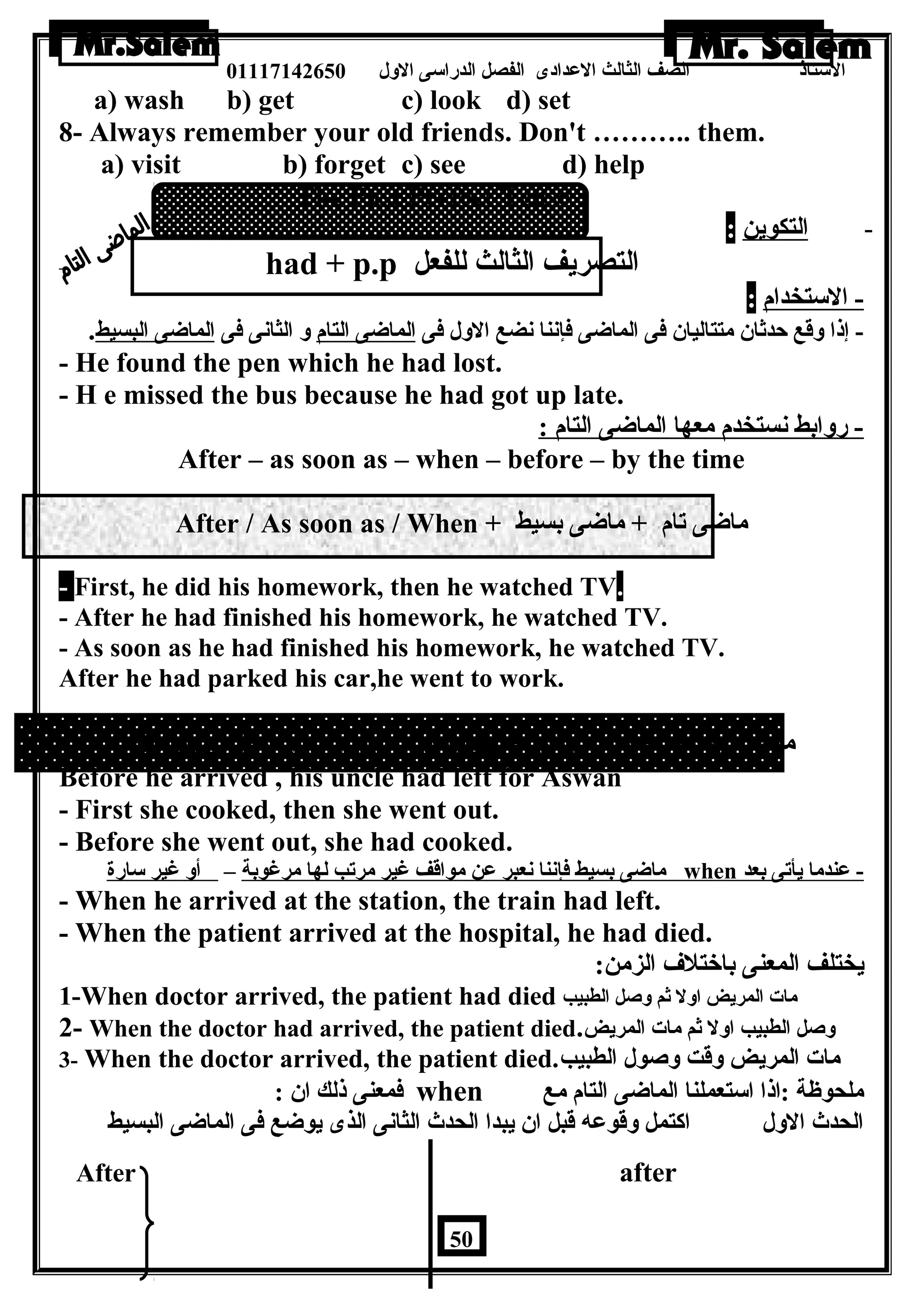 الستاذ الصف الثالث العددادى الفصل الدراسى الولل 01117142650 
a) wash b) get c) look d) set 
8- Always remember your old friends. Don't ……….. them. 
a) visit b) forget c) see d) help 
The Past Perfect Tense 
- ا لتكوين : 
- had + p.p التصريف الثالث للفعل 
- الستخدام : 
- إذا ولقع حدثان  متتاليان  فى الماضاى فإننا نضع الولل فى الماضاى التام ول الثانى فى الماضاى البسيط. 
- He found the pen which he had lost. 
- H e missed the bus because he had got up late. 
- رولابط نستخدم معها الماضاى التام : 
After – as soon as – when – before – by the time 
After / As soon as / When + ماضاى تام + ماضاى بسيط 
- First, he did his homework, then he watched TV. 
- After he had finished his homework, he watched TV. 
- As soon as he had finished his homework, he watched TV. 
After he had parked his car,he went to work. 
Before / By the time / When + ماضاى بسيط + ماضاى تام 
Before he arrived , his uncle had left for Aswan 
- First she cooked, then she went out. 
- Before she went out, she had cooked. 
ماضاى بسيط فإننا نعبر عدن مواقف غير مرتب لها مرغوبة – أول غير سارة when - عدندما يأتى بعد 
- When he arrived at the station, the train had left. 
- When the patient arrived at the hospital, he had died. 
يختلف المعنى باختلف الزمن: 
1-When doctor arrived, the patient had died مات المريض اولل ثم ولصل الطبيب 
2- When the doctor had arrived, the patient died. ولصل الطبيب اولل ثم مات المريض 
3- When the doctor arrived, the patient died. مات المريض ولقت ولصول الطبيب 
فمعنى ذلك ان  : when ملحوظة :اذا استعملنا الماضاى التام مع 
الحدث الولل اكتمل ولقوعده قبل ان  يبدا الحدث الثانى الذى يوضاع فى الماضاى البسيط 
After after 
50 
 