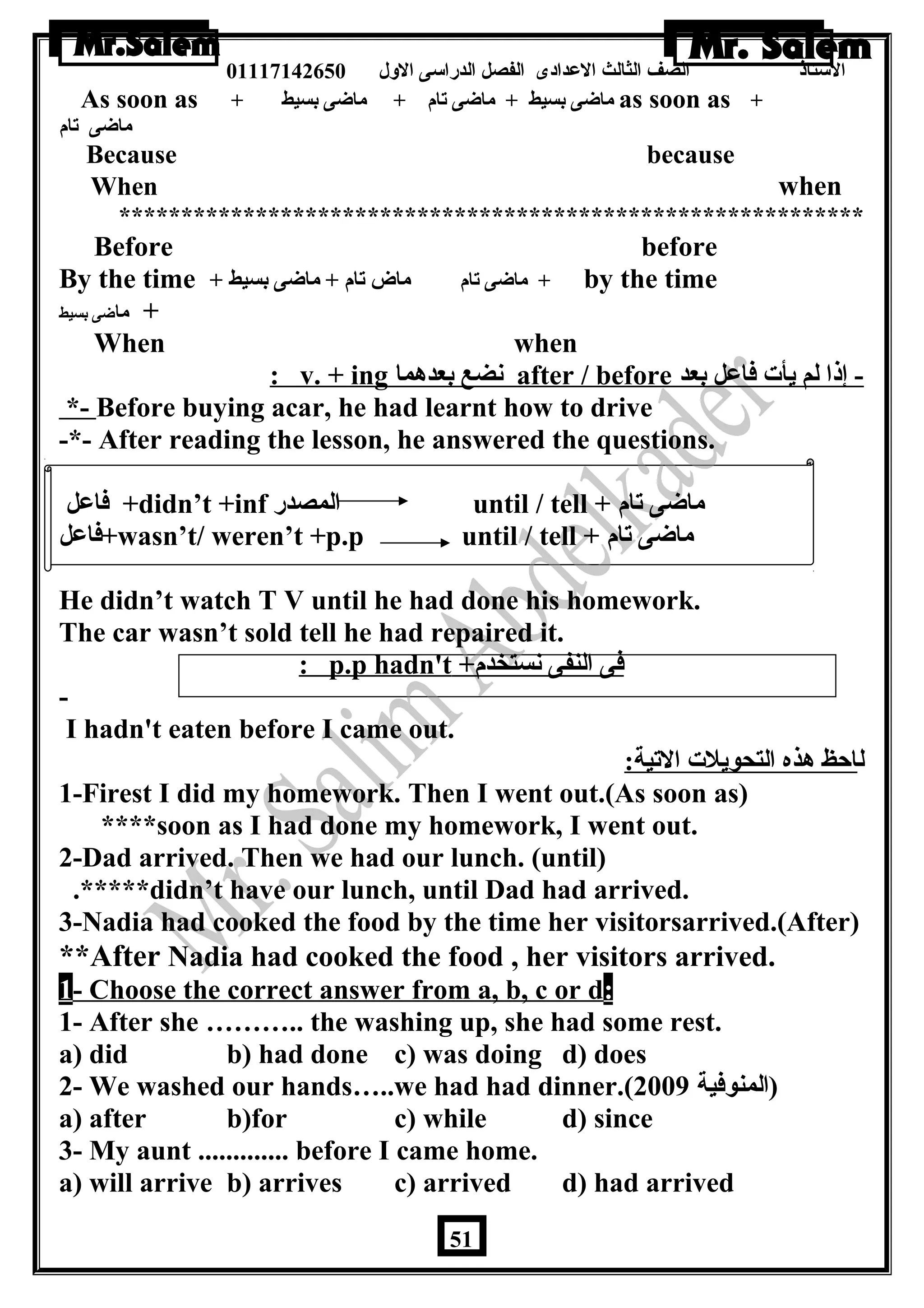 الستاذ الصف الثالث العددادى الفصل الدراسى الولل 01117142650 
As soon as + ماضاى بسيط + ماضاى تام + ماضاى بسيط as soon as + 
ماضاى تام 
Because because 
When when 
************************************************************ 
Before before 
By the time + ماضاى تام ماض تام + ماضاى بسيط + by the time 
+ ماضاى بسيط 
When when 
: v. + ing نضع بعدهما after / before - إذا لم يأت فاعدل بعد 
*- Before buying acar, he had learnt how to drive 
-*- After reading the lesson, he answered the questions. 
فاعدل +didn’t +inf المصدر until / tell + ماضاى تام 
فاعدل +wasn’t/ weren’t +p.p until / tell + ماضاى تام 
He didn’t watch T V until he had done his homework. 
The car wasn’t sold tell he had repaired it. 
: p.p hadn't + فى النفى نستخدم 
- 
I hadn't eaten before I came out. 
لاحظ هذه التحويلت التية: 
1-Firest I did my homework. Then I went out.(As soon as) 
****soon as I had done my homework, I went out. 
2-Dad arrived. Then we had our lunch. (until) 
.*****didn’t have our lunch, until Dad had arrived. 
3-Nadia had cooked the food by the time her visitorsarrived.(After) 
**After Nadia had cooked the food , her visitors arrived. 
1 - Choose the correct answer from a, b, c or d : 
1- After she ……….. the washing up, she had some rest. 
a) did b) had done c) was doing d) does 
2- We washed our hands…..we had had dinner.( (المنوفية 2009 
a) after b)for c) while d) since 
3- My aunt ............. before I came home. 
a) will arrive b) arrives c) arrived d) had arrived 
51 
 