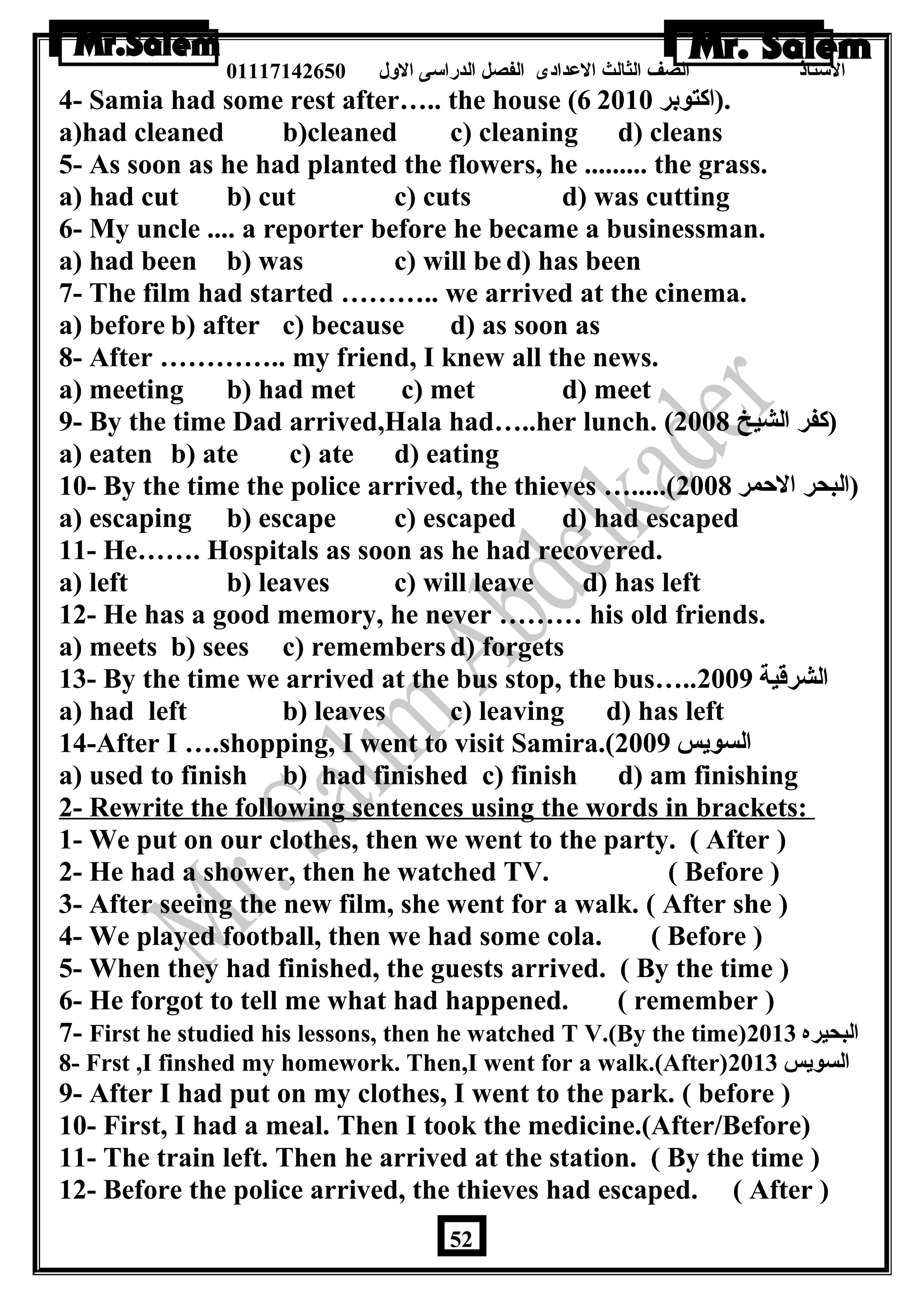 الستاذ الصف الثالث العددادى الفصل الدراسى الولل 01117142650 
4- Samia had some rest after….. the house ( .(اكتوبر 6 2010 
a)had cleaned b)cleaned c) cleaning d) cleans 
5- As soon as he had planted the flowers, he ......... the grass. 
a) had cut b) cut c) cuts d) was cutting 
6- My uncle .... a reporter before he became a businessman. 
a) had been b) was c) will be d) has been 
7- The film had started ……….. we arrived at the cinema. 
a) before b) after c) because d) as soon as 
8- After ………….. my friend, I knew all the news. 
a) meeting b) had met c) met d) meet 
9- By the time Dad arrived,Hala had…..her lunch. ( (كفر الشيخ 2008 
a) eaten b) ate c) ate d) eating 
10- By the time the police arrived, the thieves ….....( (البحر الحمر 2008 
a) escaping b) escape c) escaped d) had escaped 
11- He……. Hospitals as soon as he had recovered. 
a) left b) leaves c) will leave d) has left 
12- He has a good memory, he never ……… his old friends. 
a) meets b) sees c) remembers d) forgets 
13- By the time we arrived at the bus stop, the bus….. الشرقية 2009 
a) had left b) leaves c) leaving d) has left 
14-After I ….shopping, I went to visit Samira.( السويس 2009 
a) used to finish b) had finished c) finish d) am finishing 
2- Rewrite the following sentences using the words in brackets: 
1- We put on our clothes, then we went to the party. ( After ) 
2- He had a shower, then he watched TV. ( Before ) 
3- After seeing the new film, she went for a walk. ( After she ) 
4- We played football, then we had some cola. ( Before ) 
5- When they had finished, the guests arrived. ( By the time ) 
6- He forgot to tell me what had happened. ( remember ) 
7- First he studied his lessons, then he watched T V.(By the time) البحيره 2013 
8- Frst ,I finshed my homework. Then,I went for a walk.(After) السويس 2013 
9- After I had put on my clothes, I went to the park. ( before ) 
10- First, I had a meal. Then I took the medicine.(After/Before) 
11- The train left. Then he arrived at the station. ( By the time ) 
12- Before the police arrived, the thieves had escaped. ( After ) 
52 
 