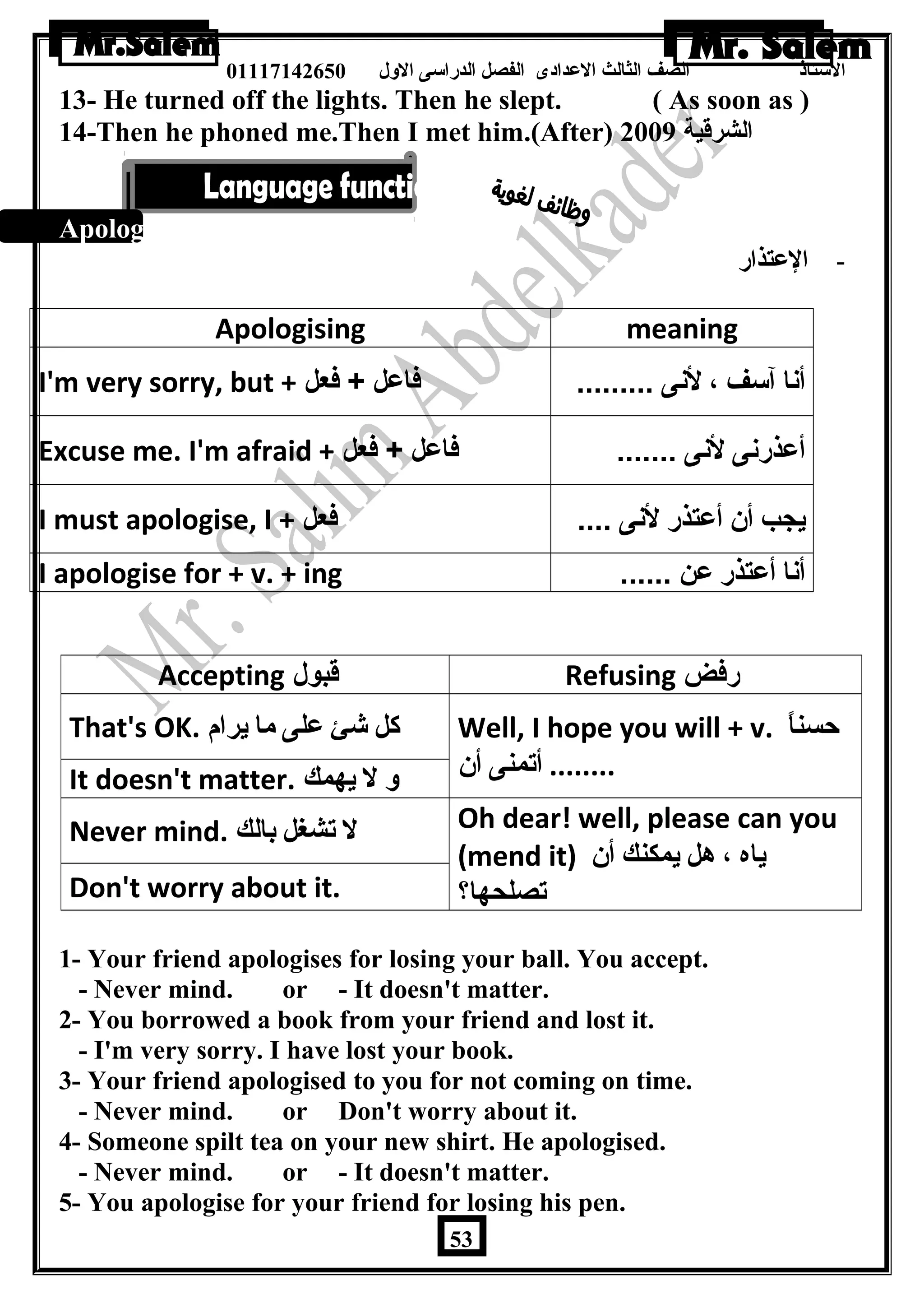 الستاذ الصف الثالث العددادى الفصل الدراسى الولل 01117142650 
13- He turned off the lights. Then he slept. ( As soon as ) 
14-Then he phoned me.Then I met him.(After) الشرقية 2009 
Apologising: 
- العدتذار 
Apologising meaning 
I'm very sorry, but + أنا آسف ، لنى ......... فاعل + فعل 
Excuse me. I'm afraid + أعذرنى لنى ....... فاعل + فعل 
I must apologise, I + يجب أن أعتذر لنى .... فعل 
I apologise for + v. + ing ...... أنا أعتذر عن 
Accepting قبول Refusing رفض 
Well, I hope you will + v. حسناً  
........ أتمنى أن 
That's OK. كل شئ على ما يرام 
It doesn't matter. و ل يهمك 
Oh dear! well, please can you 
(mend it) ياه ، هل يمكنك أن 
تصلحها؟ 
Never mind. ل تشغل بالك 
Don't worry about it. 
1- Your friend apologises for losing your ball. You accept. 
- Never mind. or - It doesn't matter. 
2- You borrowed a book from your friend and lost it. 
- I'm very sorry. I have lost your book. 
3- Your friend apologised to you for not coming on time. 
- Never mind. or Don't worry about it. 
4- Someone spilt tea on your new shirt. He apologised. 
- Never mind. or - It doesn't matter. 
5- You apologise for your friend for losing his pen. 
53 
 