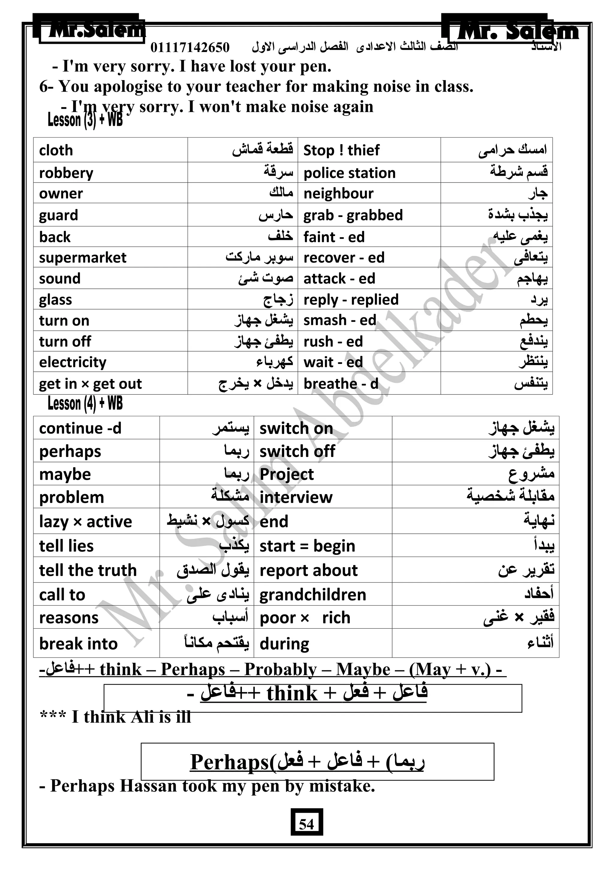 الستاذ الصف الثالث العددادى الفصل الدراسى الولل 01117142650 
- I'm very sorry. I have lost your pen. 
6- You apologise to your teacher for making noise in class. 
- I'm very sorry. I won't make noise again 
cloth قطعة قماش Stop ! thief امسك حرامى 
robbery سرقة police station قسم شرطة 
owner مالك neighbour جار 
guard حارس grab - grabbed يجذب بشدة 
back خلف faint - ed يغمى عليه 
supermarket سوبر ماركت recover - ed يتعافى 
sound صوت شئ attack - ed يهاجم 
glass زجاج reply - replied يرد 
turn on يشغل جهاز smash - ed يحطم 
turn off يطفئ جهاز rush - ed يندفع 
electricity كهرباء wait - ed ينتظر 
get in × get out يخرج × يدخل breathe - d يتنفس 
continue -d يستمر switch on يشغل جهاز 
perhaps ربما switch off يطفئ جهاز 
maybe ربما Project مشروع 
problem مشكلة interview مقابلة شخصية 
lazy × active نشيط × كسول end نهاية 
tell lies يكذب start = begin يبدأ 
tell the truth يقول الصدق report about تقرير عن 
call to ينادى على grandchildren أحفاد 
reasons أسباب poor × rich غنى × فقير 
break into يقتحم مكاناً  during أثناء 
فاعدل - ++ think – Perhaps – Probably – Maybe – (May + v.) - 
فاعدل - ++ think + فاعدل + فعل 
*** I think Ali is ill 
Perhaps ( ربما) + فاعدل + فعل 
- Perhaps Hassan took my pen by mistake. 
54 
 