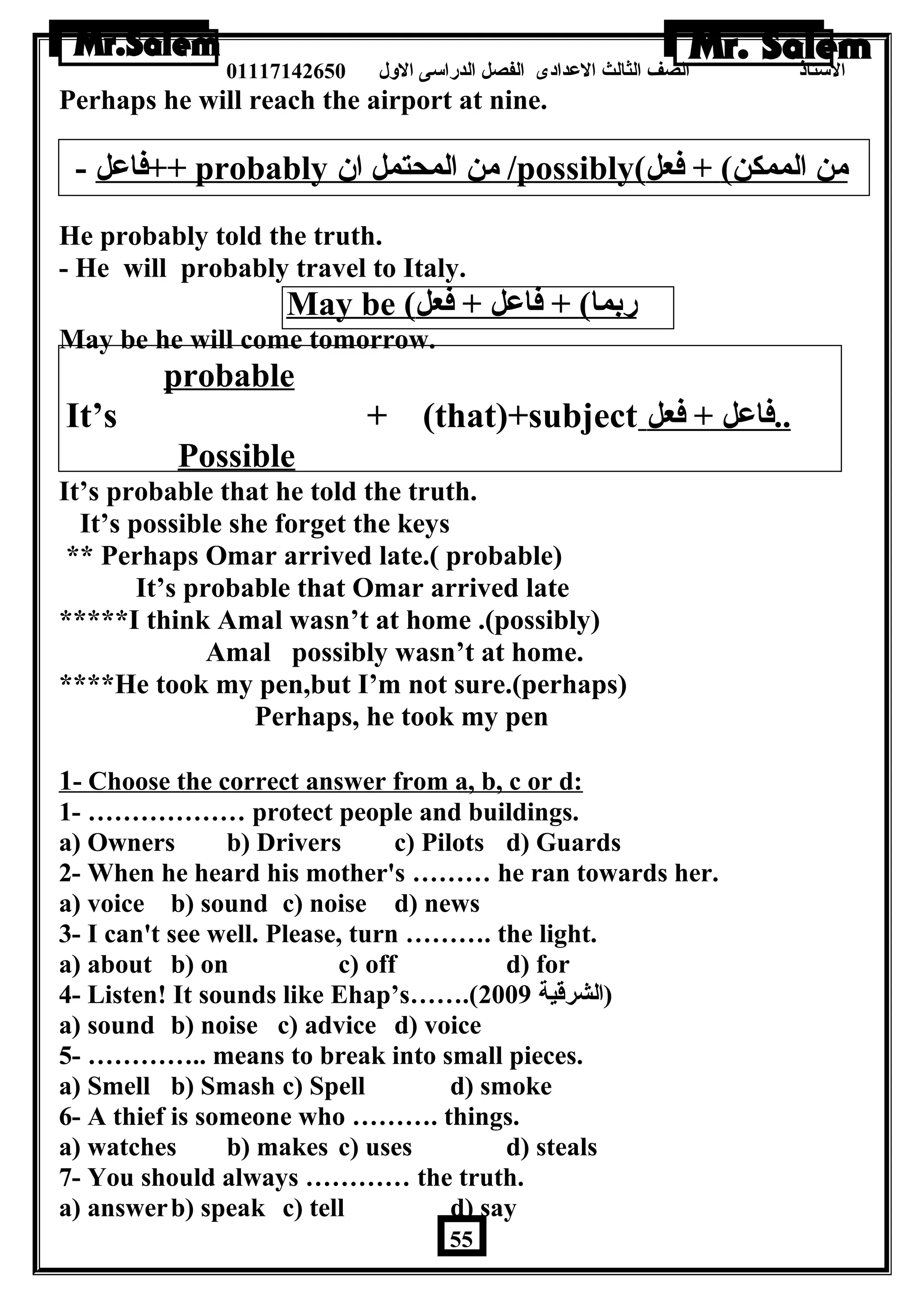 الستاذ الصف الثالث العددادى الفصل الدراسى الولل 01117142650 
Perhaps he will reach the airport at nine. 
فاعدل - ++ probably من المحتمل ان  /possibly ( من الممكن) + فعل 
He probably told the truth. 
- He will probably travel to Italy. 
May be ( ربما) + فاعدل + فعل 
May be he will come tomorrow. 
probable 
It’s + (that)+subject . . فاعدل + فعل 
Possible 
It’s probable that he told the truth. 
It’s possible she forget the keys 
** Perhaps Omar arrived late.( probable) 
It’s probable that Omar arrived late 
*****I think Amal wasn’t at home .(possibly) 
Amal possibly wasn’t at home. 
****He took my pen,but I’m not sure.(perhaps) 
Perhaps, he took my pen 
1 - Choose the correct answer from a, b, c or d: 
1- ……………… protect people and buildings. 
a) Owners b) Drivers c) Pilots d) Guards 
2- When he heard his mother's ……… he ran towards her. 
a) voice b) sound c) noise d) news 
3- I can't see well. Please, turn ………. the light. 
a) about b) on c) off d) for 
4- Listen! It sounds like Ehap’s…….( (الشرقية 2009 
a) sound b) noise c) advice d) voice 
5- ………….. means to break into small pieces. 
a) Smell b) Smash c) Spell d) smoke 
6- A thief is someone who ………. things. 
a) watches b) makes c) uses d) steals 
7- You should always ………… the truth. 
a) answerb) speak c) tell d) say 
55 
 