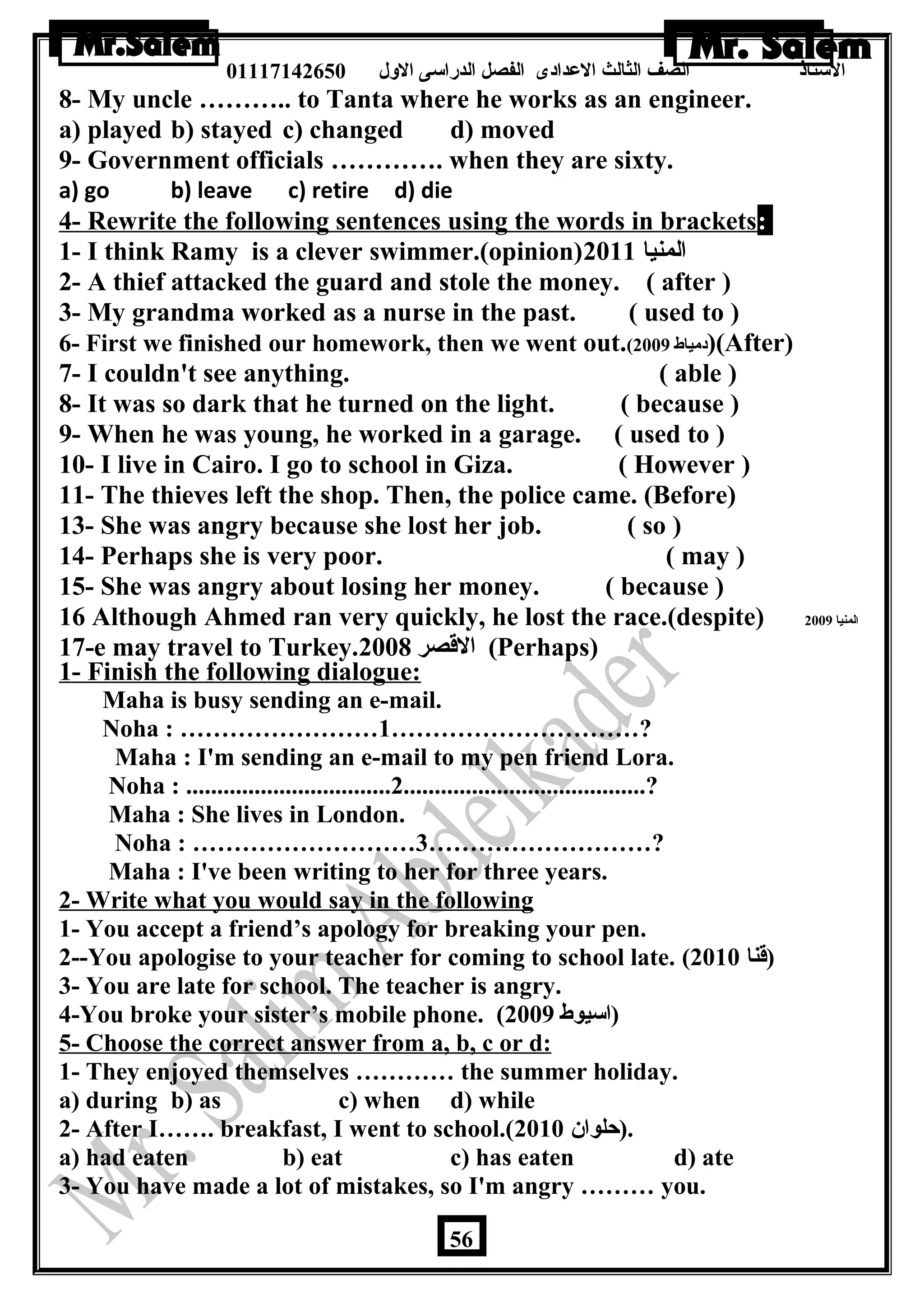 الستاذ الصف الثالث العددادى الفصل الدراسى الولل 01117142650 
8- My uncle ……….. to Tanta where he works as an engineer. 
a) played b) stayed c) changed d) moved 
9- Government officials …………. when they are sixty. 
a) go b) leave c) retire d) die 
4- Rewrite the following sentences using the words in brackets: 
1- I think Ramy is a clever swimmer.(opinion) المنيا 2011 
2- A thief attacked the guard and stole the money. ( after ) 
3- My grandma worked as a nurse in the past. ( used to ) 
6- First we finished our homework, then we went out.( دمياط 2009 )(After) 
7- I couldn't see anything. ( able ) 
8- It was so dark that he turned on the light. ( because ) 
9- When he was young, he worked in a garage. ( used to ) 
10- I live in Cairo. I go to school in Giza. ( However ) 
11- The thieves left the shop. Then, the police came. (Before) 
13- She was angry because she lost her job. ( so ) 
14- Perhaps she is very poor. ( may ) 
15- She was angry about losing her money. ( because ) 
16 Although Ahmed ran very quickly, he lost the race.(despite) المنيا 2009 
17-e may travel to Turkey. القصر 2008 (Perhaps) 
1- Finish the following dialogue: 
Maha is busy sending an e-mail. 
Noha : ……………………1…………………………? 
Maha : I'm sending an e-mail to my pen friend Lora. 
Noha : .................................2.......................................? 
Maha : She lives in London. 
Noha : ………………………3………………………? 
Maha : I've been writing to her for three years. 
2- Write what you would say in the following situations 
1- You accept a friend’s apology for breaking your pen. 
2--You apologise to your teacher for coming to school late. ( (قنا 2010 
3- You are late for school. The teacher is angry. 
4-You broke your sister’s mobile phone. ( (اسيوط 2009 
5- Choose the correct answer from a, b, c or d: 
1- They enjoyed themselves ………… the summer holiday. 
a) during b) as c) when d) while 
2- After I……. breakfast, I went to school.( .(حلوان  2010 
a) had eaten b) eat c) has eaten d) ate 
3- You have made a lot of mistakes, so I'm angry ……… you. 
56 
 