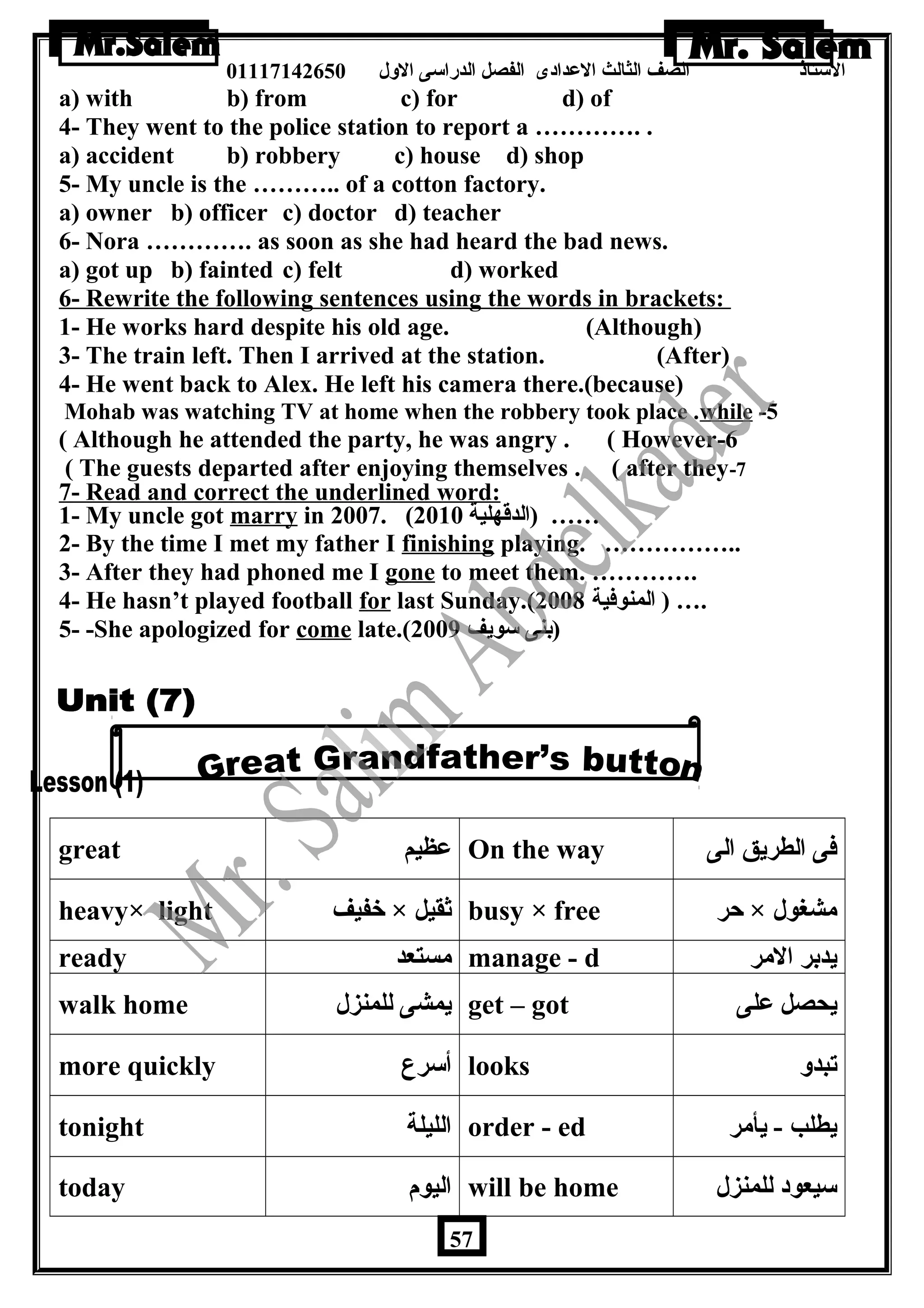 الستاذ الصف الثالث العددادى الفصل الدراسى الولل 01117142650 
a) with b) from c) for d) of 
4- They went to the police station to report a …………. . 
a) accident b) robbery c) house d) shop 
5- My uncle is the ……….. of a cotton factory. 
a) owner b) officer c) doctor d) teacher 
6- Nora …………. as soon as she had heard the bad news. 
a) got up b) fainted c) felt d) worked 
6- Rewrite the following sentences using the words in brackets: 
1- He works hard despite his old age. (Although) 
3- The train left. Then I arrived at the station. (After) 
4- He went back to Alex. He left his camera there.(because) 
Mohab was watching TV at home when the robbery took place .while -5 
( Although he attended the party, he was angry . ( However-6 
( The guests departed after enjoying themselves . ( after they-7 
7- Read and correct the underlined word: 
1- My uncle got marry in 2007. ( …… (الدقهلية 2010 
2- By the time I met my father I finishing playing. …………….. 
3- After they had phoned me I gone to meet them. …………. 
4- He hasn’t played football for last Sunday.( .… ( المنوفية 2008 
5- -She apologized for come late.( (بنى سويف 2009 
great عدظيم On the way فى الطريق الى 
heavy× light خفيف × ثقيل busy × free حر × مشغول 
ready مستعد manage - d يدبر المر 
walk home يمشى للمنزل get – got يحصل عدلى 
more quickly أسرع looks تبدول 
tonight الليلة order - ed يطلب - يأمر 
today اليوم will be home سيعود للمنزل 
57 
 
