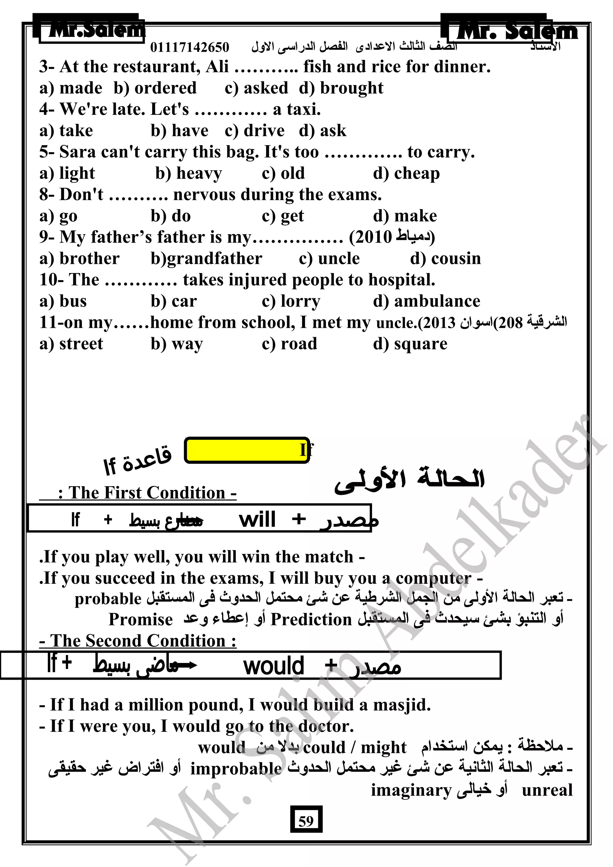 الستاذ الصف الثالث العددادى الفصل الدراسى الولل 01117142650 
3- At the restaurant, Ali ……….. fish and rice for dinner. 
a) made b) ordered c) asked d) brought 
4- We're late. Let's ………… a taxi. 
a) take b) have c) drive d) ask 
5- Sara can't carry this bag. It's too …………. to carry. 
a) light b) heavy c) old d) cheap 
8- Don't ………. nervous during the exams. 
a) go b) do c) get d) make 
9- My father’s father is my…………… ( (دمياط 2010 
a) brother b)grandfather c) uncle d) cousin 
10- The ………… takes injured people to hospital. 
a) bus b) car c) lorry d) ambulance 
11-on my……home from school, I met my uncle.( الشرقية 208 )اسوان  2013 
a) street b) way c) road d) square 
If 
: The First Condition - 
.If you play well, you will win the match - 
.If you succeed in the exams, I will buy you a computer - 
probable - تعبر الحالة الوللى من الجمل الشرطية عدن شئ محتمل الحدولث فى المستقبل 
Promise أول إعدطاء ولعدد Prediction أول التنبؤ بشئ سيحدث فى المستقبل 
- The Second Condition : 
- If I had a million pound, I would build a masjid. 
- If I were you, I would go to the doctor. 
would بدل من could / might - ملحظة : يمكن استخدام 
أول افتراض غير حقيقى improbable - تعبر الحالة الثانية عدن شئ غير محتمل الحدولث 
imaginary أول خيالى unreal 
59 
 