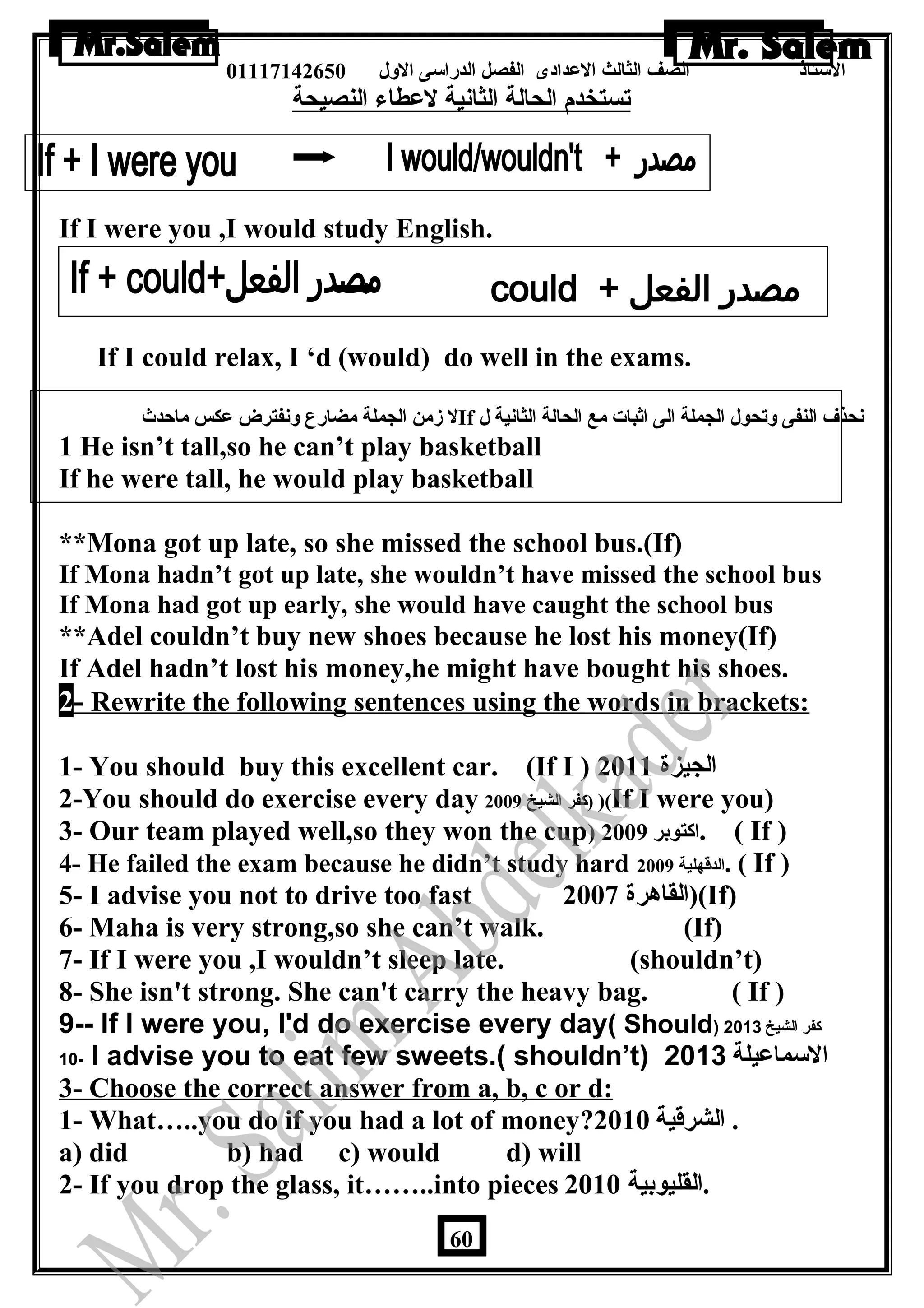 الستاذ الصف الثالث العددادى الفصل الدراسى الولل 01117142650 
تستخدم الحالة الثانية لعدطاء النصيحة 
If I were you ,I would study English. 
If IIf I could relax, I ‘d (would) do well in the exams. 
ل زمن الجملة مضارع ولنفترض عدكس ماحدث If نحذف النفى ولتحول الجملة الى اثبات مع الحالة الثانية ل 
1 He isn’t tall,so he can’t play basketball 
If he were tall, he would play basketball 
**Mona got up late, so she missed the school bus.(If)a 
If Mona hadn’t got up late, she wouldn’t have missed the school bus 
If Mona had got up early, she would have caught the school bus 
**Adel couldn’t buy new shoes because he lost his money(If) 
If Adel hadn’t lost his money,he might have bought his shoes. 
2 - Rewrite the following sentences using the words in brackets: 
1- You should buy this excellent car. (If I ) الجيزة 2011 
2-You should do exercise every day كفر الشيخ 2009 ) )(If I were you) 
3- Our team played well,so they won the cup) اكتوبر 2009 . ( If ) 
4- He failed the exam because he didn’t study hard الدقهلية 2009 . ( If ) 
5- I advise you not to drive too fast القاهرة 2007 )(If) 
6- Maha is very strong,so she can’t walk. (If) 
7- If I were you ,I wouldn’t sleep late. (shouldn’t) 
8- She isn't strong. She can't carry the heavy bag. ( If ) 
9-- If I were you, I'd do exercise every day( Should) كفر الشيخ 2013 
10- I advise you to eat few sweets.( shouldn’t) السماعيلة 2013 
3- Choose the correct answer from a, b, c or d: 
1- What…..you do if you had a lot of money? . الشرقية 2010 
a) did b) had c) would d) will 
2- If you drop the glass, it……..into pieces .القليوبية 2010 
60 
 