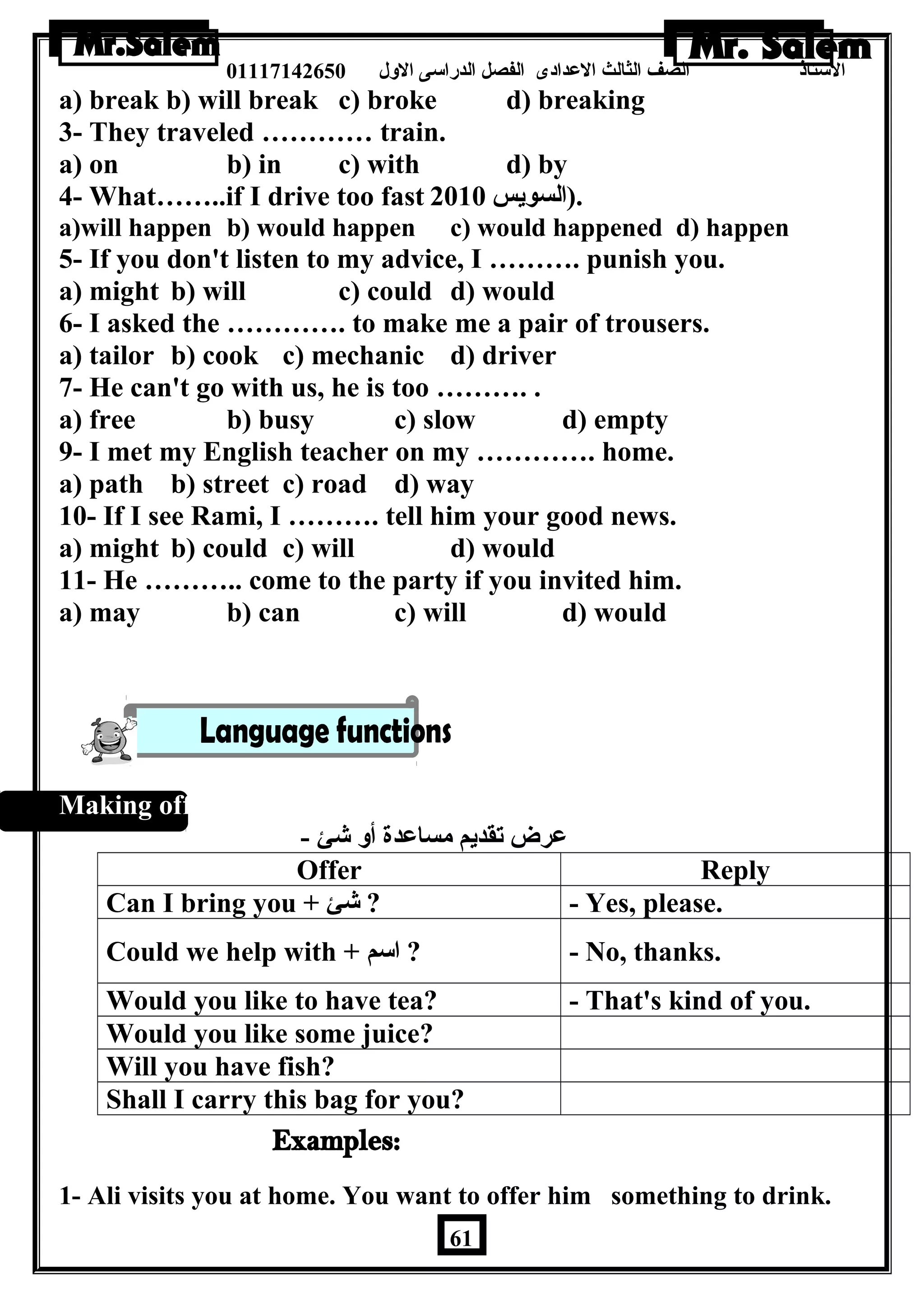 الستاذ الصف الثالث العددادى الفصل الدراسى الولل 01117142650 
a) break b) will break c) broke d) breaking 
3- They traveled ………… train. 
a) on b) in c) with d) by 
4- What……..if I drive too fast .(السويس 2010 
a)will happen b) would happen c) would happened d) happen 
5- If you don't listen to my advice, I ………. punish you. 
a) might b) will c) could d) would 
6- I asked the …………. to make me a pair of trousers. 
a) tailor b) cook c) mechanic d) driver 
7- He can't go with us, he is too ………. . 
a) free b) busy c) slow d) empty 
9- I met my English teacher on my …………. home. 
a) path b) street c) road d) way 
10- If I see Rami, I ………. tell him your good news. 
a) might b) could c) will d) would 
11- He ……….. come to the party if you invited him. 
a) may b) can c) will d) would 
Making offers: 
عدرض تقديم مساعددة أول شئ - 
Offer Reply 
Can I bring you + شئ ? - Yes, please. 
Could we help with + اسم ? - No, thanks. 
Would you like to have tea? - That's kind of you. 
Would you like some juice? 
Will you have fish? 
Shall I carry this bag for you? 
1- Ali visits you at home. You want to offer him something to drink. 
61 
 