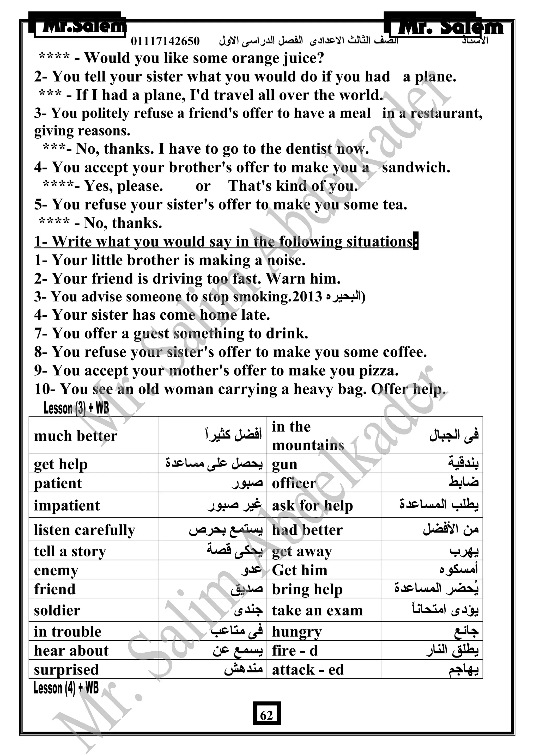 الستاذ الصف الثالث العددادى الفصل الدراسى الولل 01117142650 
**** - Would you like some orange juice? 
2- You tell your sister what you would do if you had a plane. 
*** - If I had a plane, I'd travel all over the world. 
3- You politely refuse a friend's offer to have a meal in a restaurant, 
giving reasons. 
***- No, thanks. I have to go to the dentist now. 
4- You accept your brother's offer to make you a sandwich. 
****- Yes, please. or That's kind of you. 
5- You refuse your sister's offer to make you some tea. 
**** - No, thanks. 
1- Write what you would say in the following situations: 
1- Your little brother is making a noise. 
2- Your friend is driving too fast. Warn him. 
3- You advise someone to stop smoking. (البحيره 2013 
4- Your sister has come home late. 
7- You offer a guest something to drink. 
8- You refuse your sister's offer to make you some coffee. 
9- You accept your mother's offer to make you pizza. 
10- You see an old woman carrying a heavy bag. Offer help. 
much better أفضل كثيراً in the 
mountains فى الجبال 
get help يحصل عدلى مساعددة gun بندقية 
patient صبور officer ضابط 
impatient غير صبور ask for help يطلب المساعددة 
listen carefully يستمع بحرص had better من الفضل 
tell a story يحكى قصة get away يهرب 
enemy عددول Get him أمسكوه 
friend صديق bring help يُحضر المساعددة 
soldier جندى take an exam يؤدى امتحاناً 
in trouble فى متاعدب hungry جائع 
hear about يسمع عدن fire - d يطلق النار 
surprised مندهش attack - ed يهاجم 
62 
 