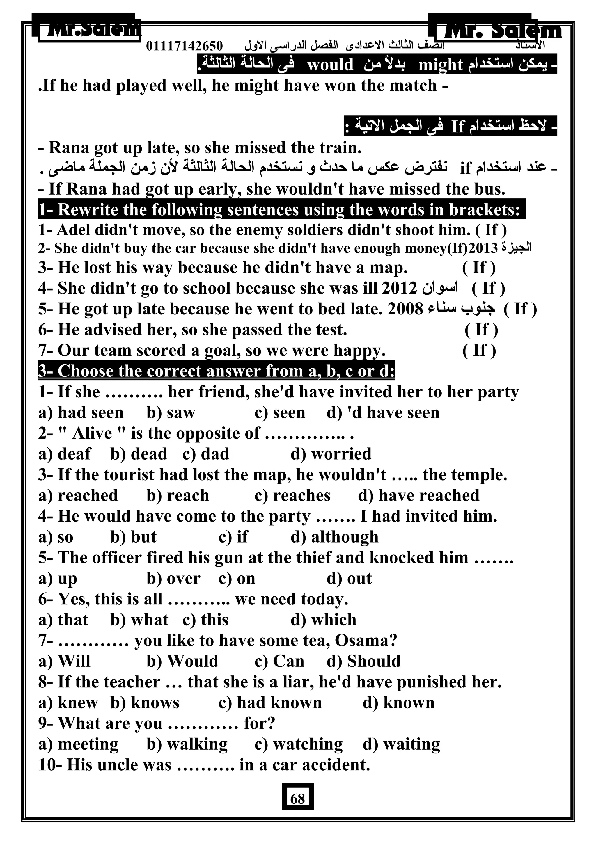 الستاذ الصف الثالث العددادى الفصل الدراسى الولل 01117142650 
فى الحالة الثالثة. would بدلً من might - يمكن استخدام 
.If he had played well, he might have won the match - 
فى الجمل التية : If - لحظ استخدام 
- Rana got up late, so she missed the train. 
نفترض عدكس ما حدث ول نستخدم الحالة الثالثة لن زمن الجملة ماضى . if - عدند استخدام 
- If Rana had got up early, she wouldn't have missed the bus. 
1- Rewrite the following sentences using the words in brackets: 
1- Adel didn't move, so the enemy soldiers didn't shoot him. ( If ) 
2- She didn't buy the car because she didn't have enough money(If) الجيزة 2013 
3- He lost his way because he didn't have a map. ( If ) 
4- She didn't go to school because she was ill اسوان 2012 ( If ) 
5- He got up late because he went to bed late. جنوب سناء 2008 ( If ) 
6- He advised her, so she passed the test. ( If ) 
7- Our team scored a goal, so we were happy. ( If ) 
3- Choose the correct answer from a, b, c or d: 
1- If she ………. her friend, she'd have invited her to her party 
a) had seen b) saw c) seen d) 'd have seen 
2-  Alive  is the opposite of ………….. . 
a) deaf b) dead c) dad d) worried 
3- If the tourist had lost the map, he wouldn't ….. the temple. 
a) reached b) reach c) reaches d) have reached 
4- He would have come to the party ……. I had invited him. 
a) so b) but c) if d) although 
5- The officer fired his gun at the thief and knocked him ……. 
a) up b) over c) on d) out 
6- Yes, this is all ……….. we need today. 
a) that b) what c) this d) which 
7- ………… you like to have some tea, Osama? 
a) Will b) Would c) Can d) Should 
8- If the teacher … that she is a liar, he'd have punished her. 
a) knew b) knows c) had known d) known 
9- What are you ………… for? 
a) meeting b) walking c) watching d) waiting 
10- His uncle was ………. in a car accident. 
68 
 