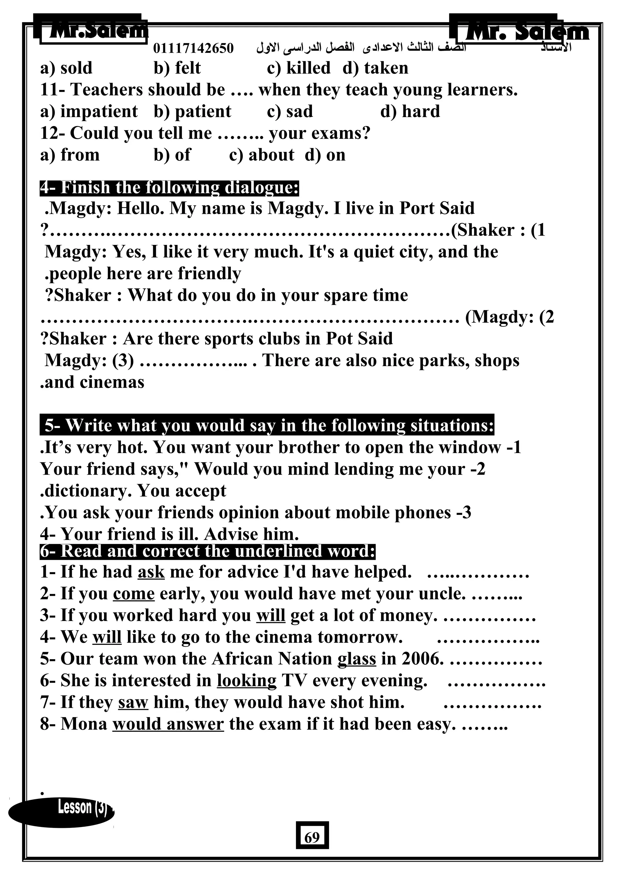 الستاذ الصف الثالث العددادى الفصل الدراسى الولل 01117142650 
a) sold b) felt c) killed d) taken 
11- Teachers should be …. when they teach young learners. 
a) impatient b) patient c) sad d) hard 
12- Could you tell me …….. your exams? 
a) from b) of c) about d) on 
4- Finish the following dialogue: 
.Magdy: Hello. My name is Magdy. I live in Port Said 
?……….………………………………………………(Shaker : (1 
Magdy: Yes, I like it very much. It's a quiet city, and the 
.people here are friendly 
?Shaker : What do you do in your spare time 
…………………………….…………………………… (Magdy: (2 
?Shaker : Are there sports clubs in Pot Said 
Magdy: (3) ……………... . There are also nice parks, shops 
.and cinemas 
5- Write what you would say in the following situations: 
.It’s very hot. You want your brother to open the window -1 
Your friend says, Would you mind lending me your -2 
.dictionary. You accept 
.You ask your friends opinion about mobile phones -3 
4- Your friend is ill. Advise him. 
6- Read and correct the underlined word: 
1- If he had ask me for advice I'd have helped. …..………… 
2- If you come early, you would have met your uncle. ……... 
3- If you worked hard you will get a lot of money. …………… 
4- We will like to go to the cinema tomorrow. …………….. 
5- Our team won the African Nation glass in 2006. …………… 
6- She is interested in looking TV every evening. ……………. 
7- If they saw him, they would have shot him. ……………. 
8- Mona would answer the exam if it had been easy. …….. 
. 
69 
 