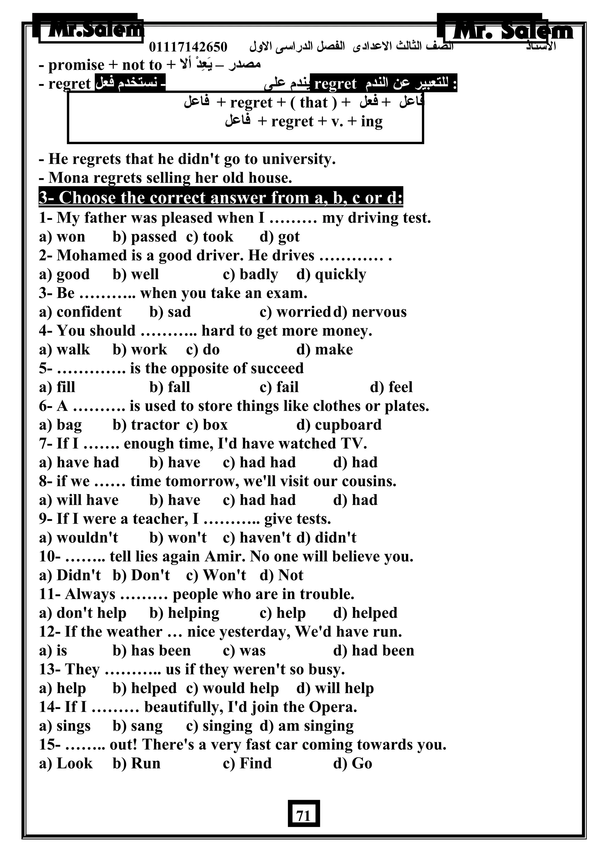 الستاذ الصف الثالث العددادى الفصل الدراسى الولل 01117142650 
- promise + not to + مصدر – يَعِدْدْسَ أل 
- regret يندم عدلى - نستخدم فعل regret : للتعبير عدن الندم 
فاعدل + regret + ( that ) + فاعدل + فعل 
فاعدل + regret + v. + ing 
- He regrets that he didn't go to university. 
- Mona regrets selling her old house. 
3- Choose the correct answer from a, b, c or d: 
1- My father was pleased when I ……… my driving test. 
a) won b) passed c) took d) got 
2- Mohamed is a good driver. He drives ………… . 
a) good b) well c) badly d) quickly 
3- Be ……….. when you take an exam. 
a) confident b) sad c) worriedd) nervous 
4- You should ……….. hard to get more money. 
a) walk b) work c) do d) make 
5- …………. is the opposite of succeed 
a) fill b) fall c) fail d) feel 
6- A ………. is used to store things like clothes or plates. 
a) bag b) tractor c) box d) cupboard 
7- If I ……. enough time, I'd have watched TV. 
a) have had b) have c) had had d) had 
8- if we …… time tomorrow, we'll visit our cousins. 
a) will have b) have c) had had d) had 
9- If I were a teacher, I ……….. give tests. 
a) wouldn't b) won't c) haven't d) didn't 
10- …….. tell lies again Amir. No one will believe you. 
a) Didn't b) Don't c) Won't d) Not 
11- Always ……… people who are in trouble. 
a) don't help b) helping c) help d) helped 
12- If the weather … nice yesterday, We'd have run. 
a) is b) has been c) was d) had been 
13- They ……….. us if they weren't so busy. 
a) help b) helped c) would help d) will help 
14- If I ……… beautifully, I'd join the Opera. 
a) sings b) sang c) singing d) am singing 
15- …….. out! There's a very fast car coming towards you. 
a) Look b) Run c) Find d) Go 
71 
 