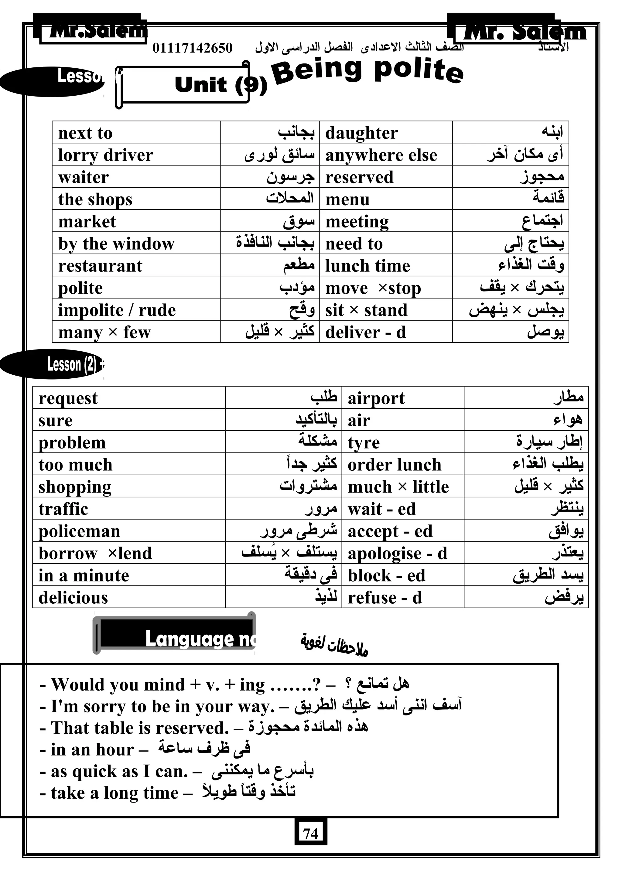 الستاذ الصف الثالث العددادى الفصل الدراسى الولل 01117142650 
next to بجانب daughter ابنه 
lorry driver سائق لورى anywhere else أى مكان آخر 
waiter جرسون reserved محجوز 
the shops المحلت menu قائمة 
market سوق meeting اجتماع 
by the window بجانب النافذة need to يحتاج إلى 
restaurant مطعم lunch time ولقت الغذاء 
polite مؤدب move ×stop يقف × يتحرك 
impolite / rude ولقح sit × stand ينهض × يجلس 
many × few قليل × كثير deliver - d يوصل 
request طلب airport مطار 
sure بالتأكيد air هواء 
problem مشكلة tyre إطار سيارة 
too much كثير جداً order lunch يطلب الغذاء 
shopping مشترولات much × little قليل × كثير 
traffic مرولر wait - ed ينتظر 
policeman شرطى مرولر accept - ed يوافق 
borrow ×lend يُسلف × يستلف apologise - d يعتذر 
in a minute فى دقيقة block - ed يسد الطريق 
delicious لذيذ refuse - d يرفض 
- Would you mind + v. + ing …….? – ؟ هل تمانع 
- I'm sorry to be in your way. – آسف اننى أسد عدليك الطريق 
- That table is reserved. – هذه المائدة محجوزة 
- in an hour – فى ظرف ساعدة 
- as quick as I can. – بأسرع ما يمكننى 
- take a long time – تأخذ ولقتاً طويلً 
74 
 