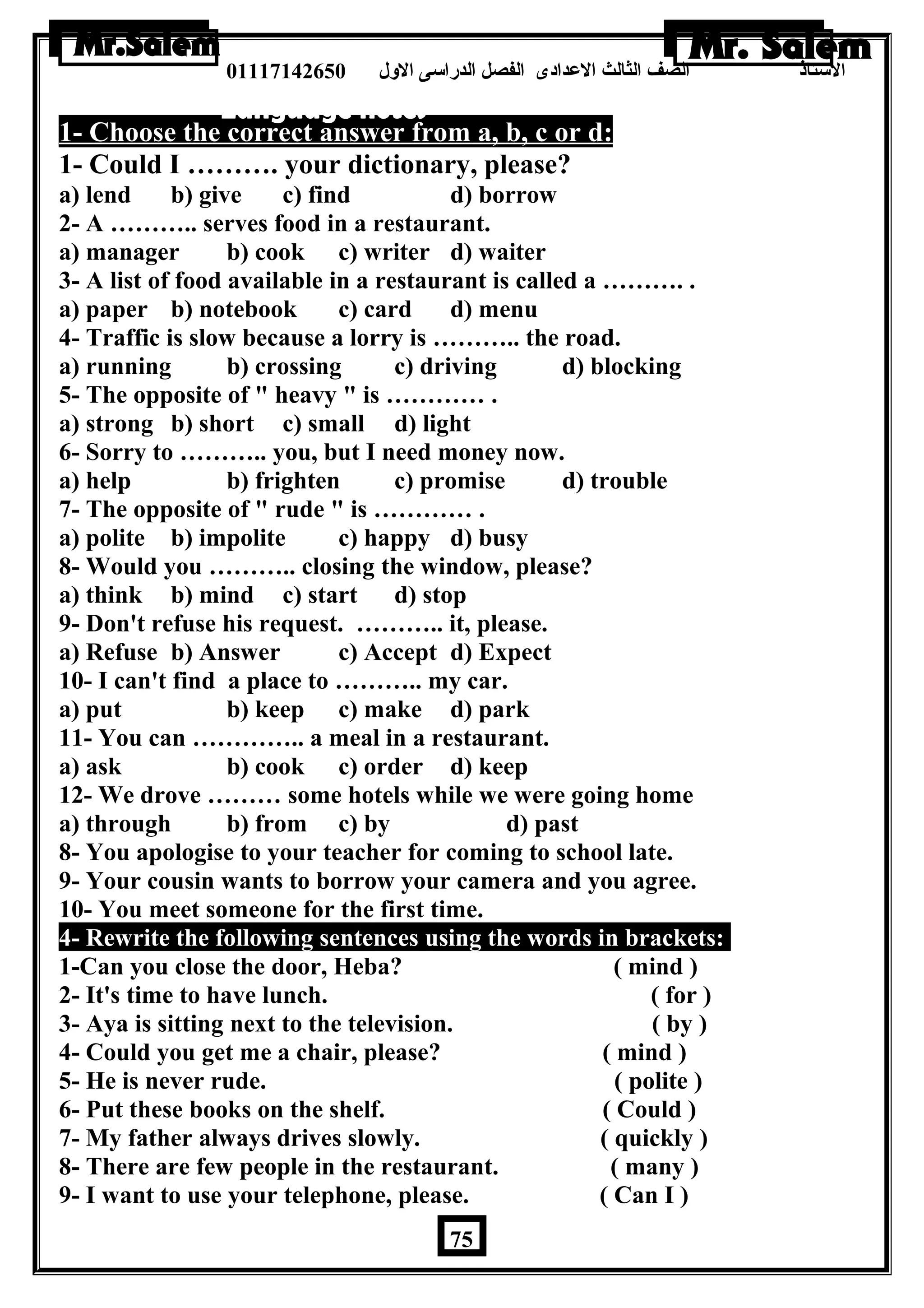 الستاذ الصف الثالث العددادى الفصل الدراسى الولل 01117142650 
1- Choose the correct answer from a, b, c or d: 
1- Could I ………. your dictionary, please? 
a) lend b) give c) find d) borrow 
2- A ……….. serves food in a restaurant. 
a) manager b) cook c) writer d) waiter 
3- A list of food available in a restaurant is called a ………. . 
a) paper b) notebook c) card d) menu 
4- Traffic is slow because a lorry is ……….. the road. 
a) running b) crossing c) driving d) blocking 
5- The opposite of  heavy  is ………… . 
a) strong b) short c) small d) light 
6- Sorry to ……….. you, but I need money now. 
a) help b) frighten c) promise d) trouble 
7- The opposite of  rude  is ………… . 
a) polite b) impolite c) happy d) busy 
8- Would you ……….. closing the window, please? 
a) think b) mind c) start d) stop 
9- Don't refuse his request. ……….. it, please. 
a) Refuse b) Answer c) Accept d) Expect 
10- I can't find a place to ……….. my car. 
a) put b) keep c) make d) park 
11- You can ………….. a meal in a restaurant. 
a) ask b) cook c) order d) keep 
12- We drove ……… some hotels while we were going home 
a) through b) from c) by d) past 
8- You apologise to your teacher for coming to school late. 
9- Your cousin wants to borrow your camera and you agree. 
10- You meet someone for the first time. 
4- Rewrite the following sentences using the words in brackets: 
1-Can you close the door, Heba? ( mind ) 
2- It's time to have lunch. ( for ) 
3- Aya is sitting next to the television. ( by ) 
4- Could you get me a chair, please? ( mind ) 
5- He is never rude. ( polite ) 
6- Put these books on the shelf. ( Could ) 
7- My father always drives slowly. ( quickly ) 
8- There are few people in the restaurant. ( many ) 
9- I want to use your telephone, please. ( Can I ) 
75 
 