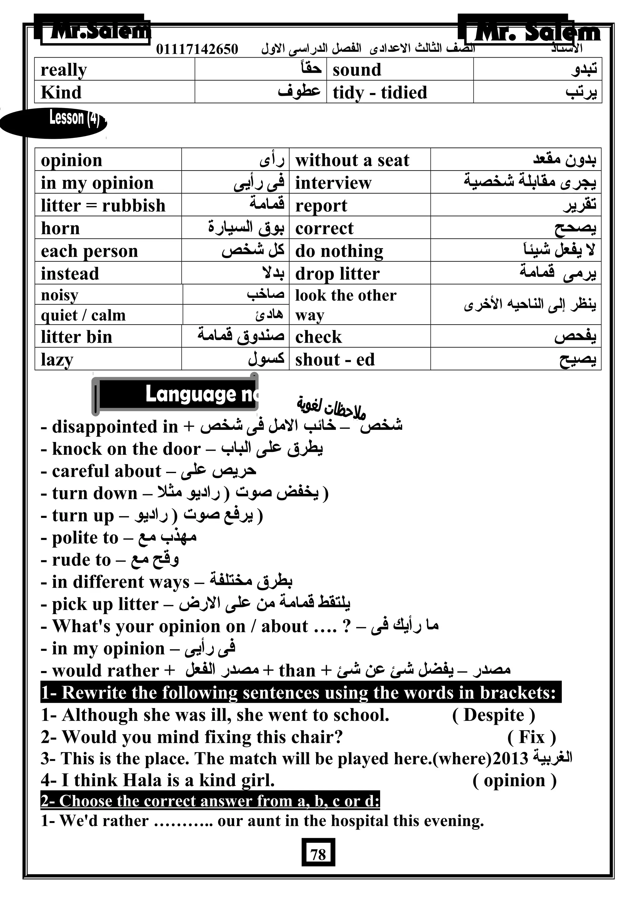 الستاذ الصف الثالث العددادى الفصل الدراسى الولل 01117142650 
really حقاً sound تبدول 
Kind عدطوف tidy - tidied يرتب 
opinion رأى without a seat بدولن مقعد 
in my opinion فى رأيى interview يجرى مقابلة شخصية 
litter = rubbish قمامة report تقرير 
horn بوق السيارة correct يصحح 
each person كل شخص do nothing ل يفعل شيئاَ 
instead بدل drop litter يرمى قمامة 
noisy صاخب look the other 
quiet / calm هادئ way ينظر إلى الناحيه الخرى 
litter bin صندولق قمامة check يفحص 
lazy كسول shout - ed يصيح 
- disappointed in + شخص – خائب المل فى شخص 
- knock on the door – يطرق عدلى الباب 
- careful about – حريص عدلى 
- turn down – ( يخفض صوت ( راديو مثل 
- turn up – ( يرفع صوت ( راديو 
- polite to – مهذب مع 
- rude to – ولقح مع 
- in different ways – بطرق مختلفة 
- pick up litter – يلتقط قمامة من عدلى الرض 
- What's your opinion on / about …. ? – ما رأيك فى 
- in my opinion – فى رأيى 
- would rather + مصدر الفعل + than + مصدر – يفضل شئ عدن شئ 
1- Rewrite the following sentences using the words in brackets: 
1- Although she was ill, she went to school. ( Despite ) 
2- Would you mind fixing this chair? ( Fix ) 
3- This is the place. The match will be played here.(where) الغربية 2013 
4- I think Hala is a kind girl. ( opinion ) 
2- Choose the correct answer from a, b, c or d: 
1- We'd rather ……….. our aunt in the hospital this evening. 
78 
 